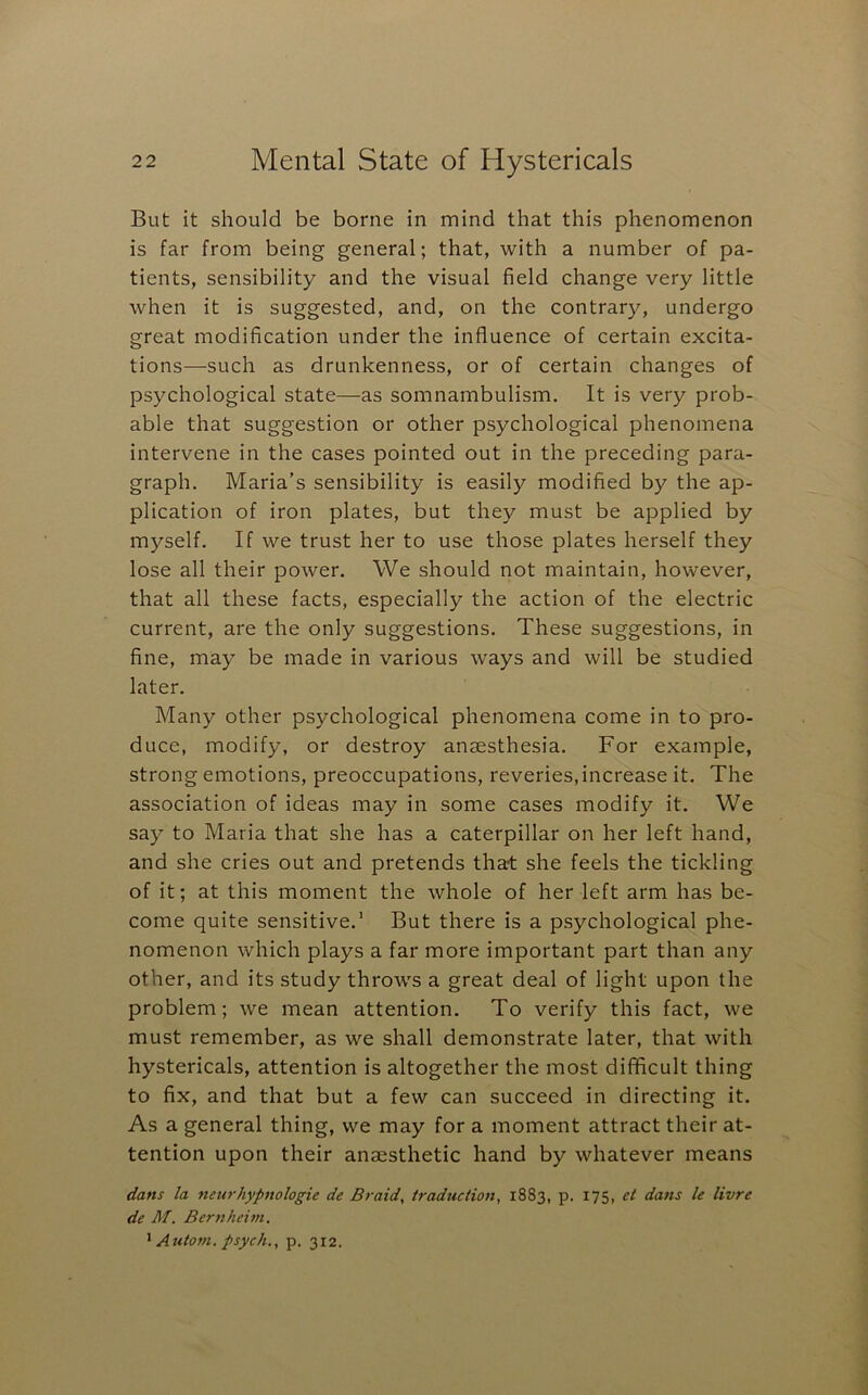 But it should be borne in mind that this phenomenon is far from being general; that, with a number of pa- tients, sensibility and the visual field change very little when it is suggested, and, on the contrar)^, undergo great modification under the influence of certain excita- tions—such as drunkenness, or of certain changes of psychological state—as somnambulism. It is very prob- able that suggestion or other psychological phenomena intervene in the cases pointed out in the preceding para- graph. Maria's sensibility is easily modified by the ap- plication of iron plates, but they must be applied by myself. If we trust her to use those plates herself they lose all their power. We should not maintain, however, that all these facts, especially the action of the electric current, are the only suggestions. These suggestions, in fine, may be made in various ways and will be studied later. Many other psychological phenomena come in to pro- duce, modify, or destroy anaesthesia. For example, strong emotions, preoccupations, reveries,increase it. The association of ideas may in some cases modify it. We say to Maria that she has a caterpillar on her left hand, and she cries out and pretends that she feels the tickling of it; at this moment the whole of her left arm has be- come quite sensitive.’ But there is a psychological phe- nomenon which plays a far more important part than any other, and its study throws a great deal of light upon the problem; we mean attention. To verify this fact, we must remember, as we shall demonstrate later, that with hystericals, attention is altogether the most difficult thing to fix, and that but a few can succeed in directing it. As a general thing, we may for a moment attract their at- tention upon their anaesthetic hand by whatever means dans la neurhypnologic de Braid, traduction, 1883, p. 175, et dans le livre de M. Bernkeim, ^ Autom. psych., p. 312.