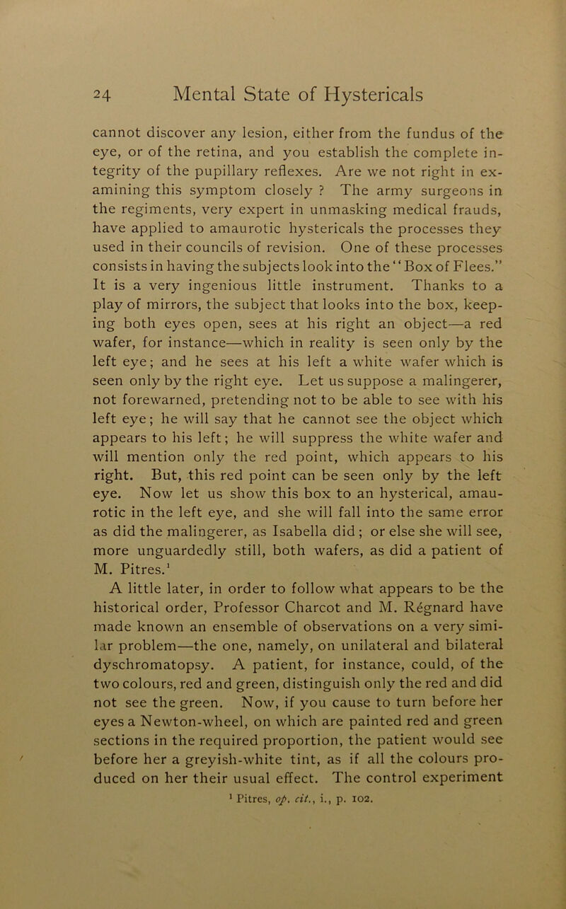 cannot discover any lesion, either from the fundus of the eye, or of the retina, and you establish the complete in- tegrity of the pupillary reflexes. Are we not right in ex- amining this symptom closely ? The army surgeons in the regiments, very expert in unmasking medical frauds, have applied to amaurotic hystericals the processes they used in their councils of revision. One of these processes consists in having the subjects look into the ‘ ‘ Box of Flees.” It is a very ingenious little instrument. Thanks to a play of mirrors, the subject that looks into the box, keep- ing both eyes open, sees at his right an object—a red wafer, for instance—which in reality is seen only by the left eye; and he sees at his left a white wafer which is seen only by the right eye. Let us suppose a malingerer, not forewarned, pretending not to be able to see with his left eye; he will say that he cannot see the object which appears to his left; he will suppress the white wafer and will mention only the red point, which appears to his right. But, this red point can be seen only by the left eye. Now let us show this box to an hysterical, amau- rotic in the left eye, and she will fall into the same error as did the malingerer, as Isabella did ; or else she will see, more unguardedly still, both wafers, as did a patient of M. Pitres.’ A little later, in order to follow what appears to be the historical order. Professor Charcot and M. Regnard have made known an ensemble of observations on a very simi- lar problem—the one, namely, on unilateral and bilateral dyschromatopsy. A patient, for instance, could, of the two colours, red and green, distinguish only the red and did not see the green. Now, if you cause to turn before her eyes a Newton-wheel, on which are painted red and green sections in the required proportion, the patient would see before her a greyish-white tint, as if all the colours pro- duced on her their usual effect. The control experiment ’ Pitres, op, cit., i., p. I02.