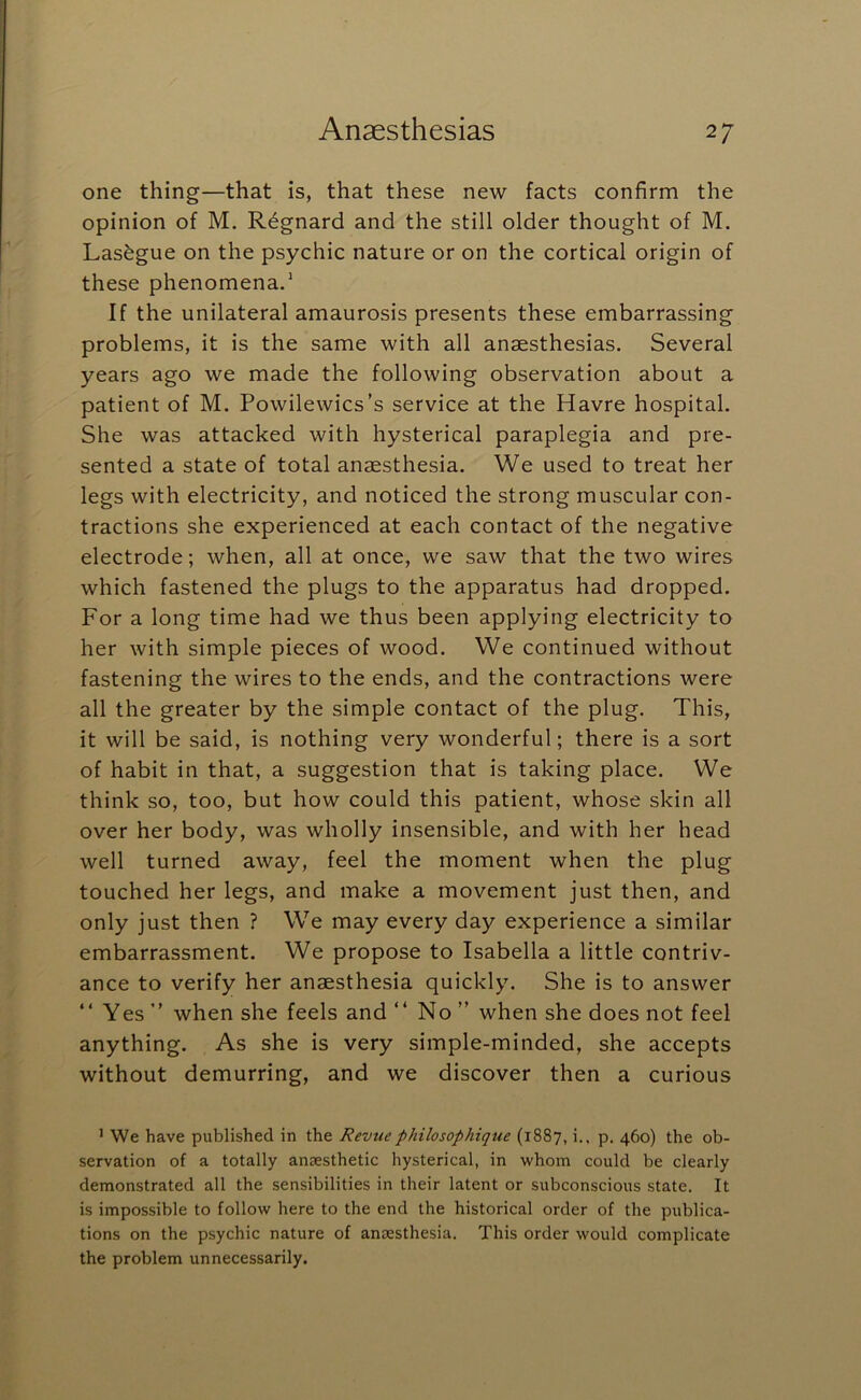 one thing—that is, that these new facts confirm the opinion of M. R^gnard and the still older thought of M. Lasfegue on the psychic nature or on the cortical origin of these phenomena.' If the unilateral amaurosis presents these embarrassing problems, it is the same with all anaesthesias. Several years ago we made the following observation about a patient of M. Powilewics’s service at the Havre hospital. She was attacked with hysterical paraplegia and pre- sented a state of total anaesthesia. We used to treat her legs with electricity, and noticed the strong muscular con- tractions she experienced at each contact of the negative electrode; when, all at once, we saw that the two wires which fastened the plugs to the apparatus had dropped. For a long time had we thus been applying electricity to her with simple pieces of wood. We continued without fastening the wires to the ends, and the contractions were all the greater by the simple contact of the plug. This, it will be said, is nothing very wonderful; there is a sort of habit in that, a suggestion that is taking place. We think so, too, but how could this patient, whose skin all over her body, was wholly insensible, and with her head well turned away, feel the moment when the plug touched her legs, and make a movement just then, and only just then ? We may every day experience a similar embarrassment. We propose to Isabella a little contriv- ance to verify her anaesthesia quickly. She is to answer “ Yes ” when she feels and “ No ” when she does not feel anything. As she is very simple-minded, she accepts without demurring, and we discover then a curious ' We have published in the Revue philosophique (1887, i.. p, 460) the ob- servation of a totally anaesthetic hysterical, in whom could be clearly demonstrated all the sensibilities in their latent or subconscious state. It is impossible to follow here to the end the historical order of the publica- tions on the psychic nature of anaesthesia. This order would complicate the problem unnecessarily.