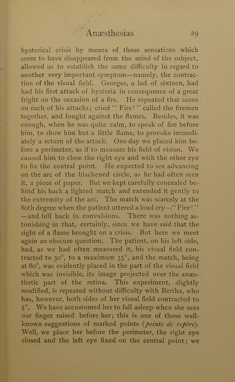 hysterical crisis by means of those sensations which seem to have disappeared from the mind of the subject, allowed us to establish the same difficulty in regard to another very important symptom—namely, the contrac- tion of the visual field. Georges, a lad of sixteen, had had his first attack of hysteria in consequence of a great fright on the occasion of a fire. He repeated that scene on each of his attacks; cried “ Fire! ” called the firemen together, and fought against the flames. Besides, it was enough, when he was quite calm, to speak of fire before him, to show him but a little flame, to provoke immedi- ately a return of the attack. One day we placed him be- fore a perimeter, as if to measure his field of vision. We caused him to close the right eye and with the other eye to fix the central point. He expected to see advancing on the arc of the blackened circle, as he had often seen it, a piece of paper. But we kept carefully concealed be- hind his back a lighted match and extended it gently to the extremity of the arc. The match was scarcely at the 80th degree when the patient uttered a loud cry—“ Fire! ” —and fell back in convulsions. There was nothing as- tonishing in that, certainly, since we have said that the sight of a flame brought on a crisis. But here we meet again an obscure question. The patient, on his left side, had, as we had often measured it, his visual field con- tracted to 30°, to a maximum 35°, and the match, being at 80°, was evidently placed in the part of the visual field which was invisible, its image projected over the anaes- thetic part of the retina. This experiment, slightly modified, is repeated without difficulty with Bertha, who has, however, both sides of her visual field contracted to 5°. We have accustomed her to fall asleep when she sees our finger raised before her; this is one of those well- known suggestions of marked points {points de rep^re). Well, we place her before the perimeter, the right eye closed and the left eye fixed on the central point; we