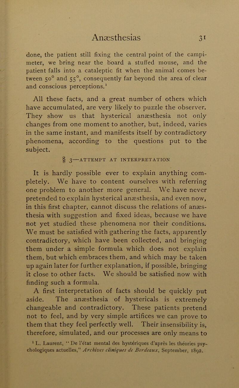 done, the patient still fixing the central point of the campi- meter, we bring near the board a stuffed mouse, and the patient falls into a cataleptic fit when the animal comes be- tween 50° and 55°, consequently far beyond the area of clear and conscious perceptions.* All these facts, and a great number of others which have accumulated, are very likely to puzzle the observer. They show us that hysterical anaesthesia not only changes from one moment to another, but, indeed, varies in the same instant, and manifests itself by contradictory phenomena, according to the questions put to the subject. § 3—ATTEMPT AT INTERPRETATION It is hardly possible ever to explain anything com- pletely. We have to content ourselves with referring one problem to another more general. We have never pretended to explain hysterical anaesthesia, and even now, in this first chapter, cannot discuss the relations of anaes- thesia with suggestion and fixed ideas, because we have not yet studied these phenomena nor their conditions. We must be satisfied with gathering the facts, apparently contradictory, which have been collected, and bringing them under a simple formula which does not explain them, but which embraces them, and which may be taken up again later for further explanation, if possible, bringing it close to other facts. We should be satisfied now with finding such a formula. A first interpretation of facts should be quickly put aside. The anaesthesia of hystericals is extremely changeable and contradictory. These patients pretend not to feel, and by very simple artifices we can prove to them that they feel perfectly well. Their insensibility is, therefore, simulated, and our processes are only means to * L. Laurent, “ De I’etat mental des hysteriques d’apr^s les theories psy~ chologiques actuelles,” Archives cliniques de Bordeatix, September, 1892.