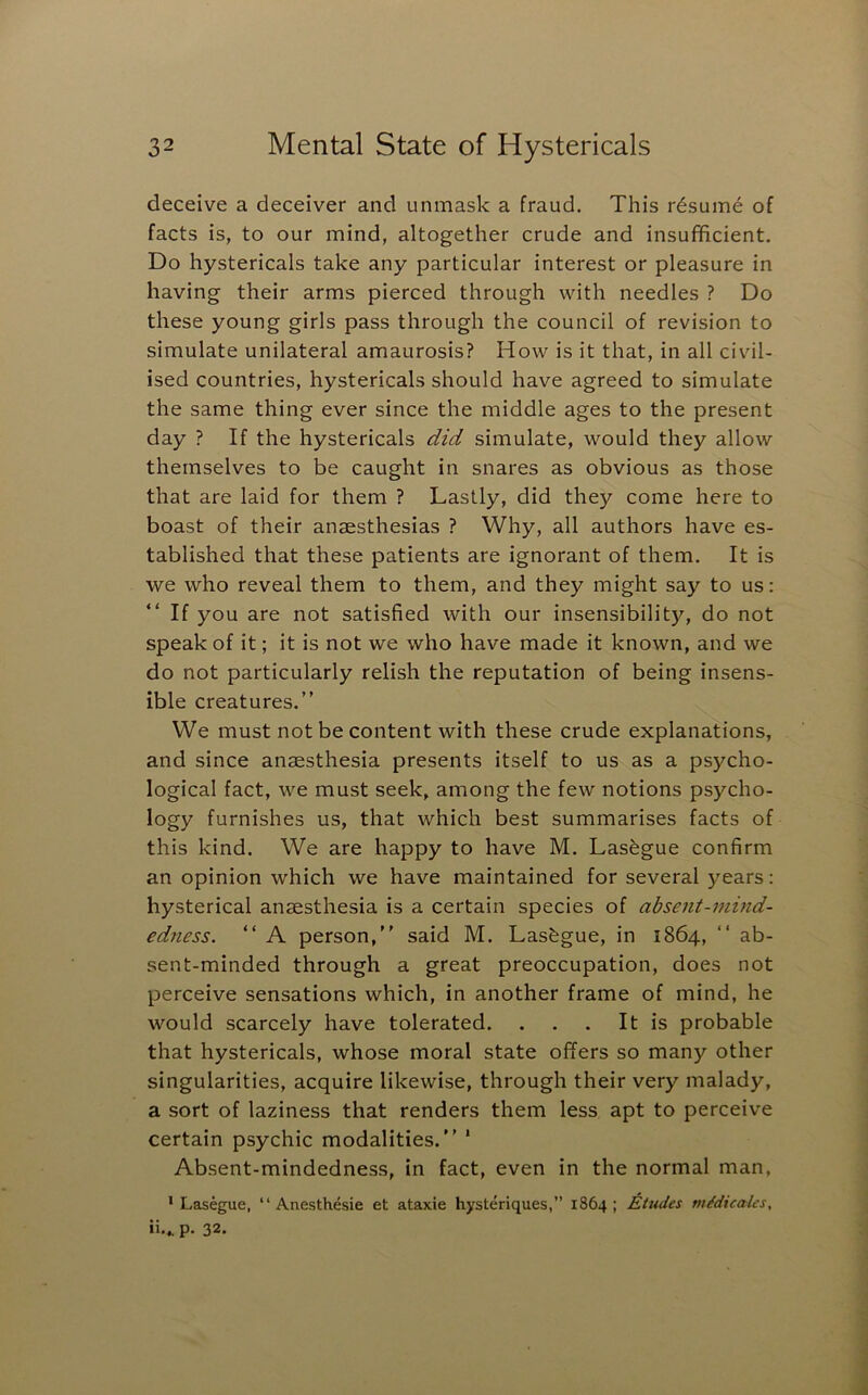 deceive a deceiver and unmask a fraud. This resume of facts is, to our mind, altogether crude and insufficient. Do hystericals take any particular interest or pleasure in having their arms pierced through with needles ? Do these young girls pass through the council of revision to simulate unilateral amaurosis? How is it that, in all civil- ised countries, hystericals should have agreed to simulate the same thing ever since the middle ages to the present day ? If the hystericals did simulate, would they allow themselves to be caught in snares as obvious as those that are laid for them ? Lastly, did they come here to boast of their anaesthesias ? Why, all authors have es- tablished that these patients are ignorant of them. It is we who reveal them to them, and they might say to us: If you are not satisfied with our insensibility, do not speak of it; it is not we who have made it known, and we do not particularly relish the reputation of being insens- ible creatures.” We must not be content with these crude explanations, and since anaesthesia presents itself to us as a psycho- logical fact, we must seek, among the few notions psycho- logy furnishes us, that which best summarises facts of this kind. We are happy to have M. Lasegue confirm an opinion which we have maintained for several years: hysterical anaesthesia is a certain species of absent-mind- edness. “ A person,” said M. Lasegue, in 1864, ” ab- sent-minded through a great preoccupation, does not perceive sensations which, in another frame of mind, he would scarcely have tolerated. . . . It is probable that hystericals, whose moral state offers so many other singularities, acquire likewise, through their very malady, a sort of laziness that renders them less apt to perceive certain psychic modalities.” * Absent-mindedness, in fact, even in the normal man, ‘Lasegue, “ Anesthesie et ataxie hysteriques,” 1864; £tudes mMicales, ii,,. p. 32.