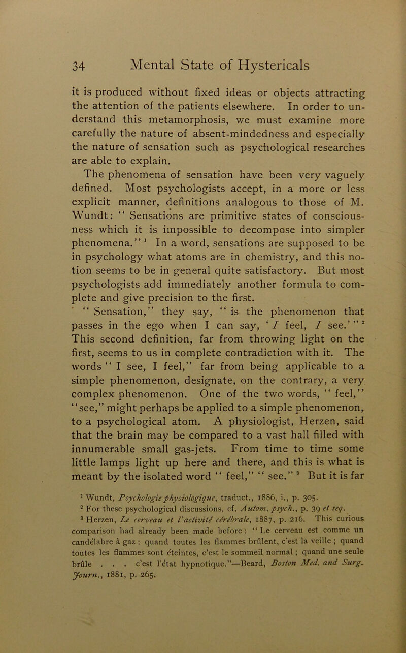 it is produced without fixed ideas or objects attracting the attention of the patients elsewhere. In order to un- derstand this metamorphosis, we must examine more carefully the nature of absent-mindedness and especially the nature of sensation such as psychological researches are able to explain. The phenomena of sensation have been very vaguely defined. Most psychologists accept, in a more or less explicit manner, definitions analogous to those of M. Wundt: “ Sensations are primitive states of conscious- ness which it is impossible to decompose into simpler phenomena.” * In a word, sensations are supposed to be in psychology what atoms are in chemistry, and this no- tion seems to be in general quite satisfactory. But most psychologists add immediately another formula to com- plete and give precision to the first. ” Sensation,” they say, ” is the phenomenon that passes in the ego when I can say, ‘/ feel, / see.’”* This second definition, far from throwing light on the first, seems to us in complete contradiction with it. The words” I see, I feel,” far from being applicable to a simple phenomenon, designate, on the contrary, a very complex phenomenon. One of the two words, ” feel,” “see,” might perhaps be applied to a simple phenomenon, to a psychological atom. A physiologist, Herzen, said that the brain may be compared to a vast hall filled with innumerable small gas-jets. From time to time some little lamps light up here and there, and this is what is meant by the isolated word ” feel,” ” see.” * But it is far ’ Wundt, Psychologicphysiologique, traduct., 1886, i., p. 305. ^ For these psychological discussions, cf. Autom. psych., p. 39 et seq. ® Herzen, Le cerveau et I'activit^ cerebrate, 1887, p. 216. This curious comparison had already been made before: “ Le cerveau est comme un candelabre a gaz : quand toutes les flammes brulent, c'est la veille ; quand toutes les flammes sont eteintes, c’est le sommeil normal; quand une seule brflle . . . c’est I’etat hypnotique.”—Beard, Boston Med. and Surg, Journ., 1881, p. 265.