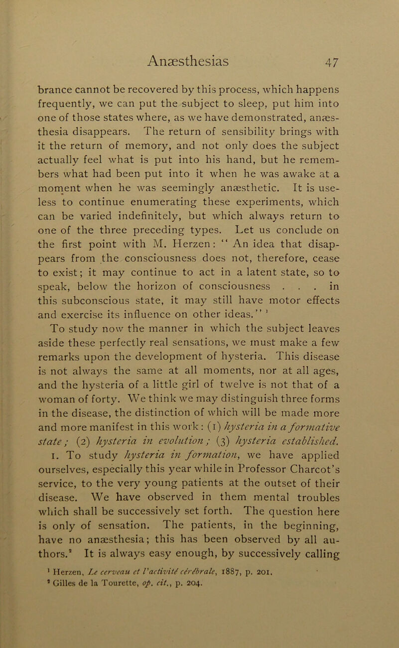 brance cannot be recovered by this process, which happens frequently, we can put the subject to sleep, put him into one of those states where, as we have demonstrated, an?es- thesia disappears. The return of sensibility brings with it the return of memory, and not only does the subject actually feel what is put into his hand, but he remem- bers what had been put into it when he was awake at a moment when he was seemingly anaesthetic. It is use- less to continue enumerating these experiments, which can be varied indefinitely, but which always return to one of the three preceding types. Let us conclude on the first point with M. Herzen: “ An idea that disap- pears from the consciousness does not, therefore, cease to exist; it may continue to act in a latent state, so to speak, below the horizon of consciousness ... in this subconscious state, it may still have motor effects and exercise its influence on other ideas.” ' To study now the manner in which the subject leaves aside these perfectly real sensations, we must make a few remarks upon the development of hysteria. This disease is not always the same at all moments, nor at all ages, and the hysteria of a little girl of twelve is not that of a woman of forty. We think we may distinguish three forms in the disease, the distinction of which will be made more and more manifest in this work: (i) hysteria in a formative state; (2) hysteria in evolution; (3) hysteria established. I. To study hysteria in formation, we have applied ourselves, especially this year while in Professor Charcot’s service, to the very young patients at the outset of their disease. We have observed in them mental troubles which shall be successively set forth. The question here is only of sensation. The patients, in the beginning, have no anaesthesia; this has been observed by all au- thors.* It is always easy enough, by successively calling * Herzen, Le cerveau et VactivM c^r^brale, 1887, p. 201. ’ Gilles de la Tourette, op. cit,, p. 204.