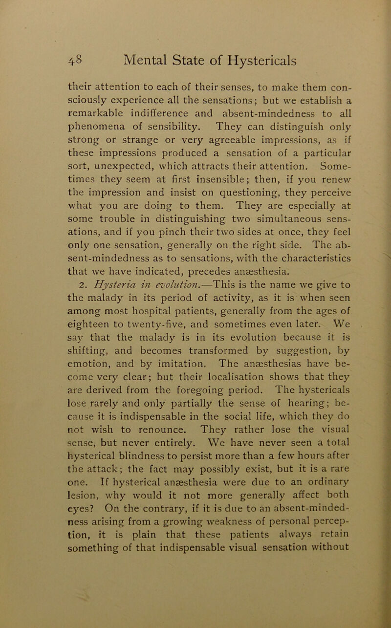 their attention to each of their senses, to make them con- sciously experience all the sensations; but we establish a remarkable indifference and absent-mindedness to all phenomena of sensibility. They can distinguish only strong or strange or very agreeable impressions, as if these impressions produced a sensation of a particular sort, unexpected, which attracts their attention. Some- times they seem at first insensible; then, if you renew the impression and insist on questioning, they perceive what you are doing to them. They are especially at some trouble in distinguishing two simultaneous sens- ations, and if you pinch their two sides at once, they feel only one sensation, generally on the right side. The ab- sent-mindedness as to sensations, with the characteristics that we have indicated, precedes anaesthesia. 2. Hysteria in evolution.—This is the name we give to the malady in its period of activity, as it is when seen among most hospital patients, generally from the ages of eighteen to twenty-five, and sometimes even later. We say that the malady is in its evolution because it is shifting, and becomes transformed by suggestion, by emotion, and by imitation. The anaesthesias have be- come very clear; but their localisation shows that they are derived from the foregoing period. The hystericals lose rarely and only partially the sense of hearing; be- cause it is indispensable in the social life, which they do not wish to renounce. They rather lose the visual sense, but never entirely. We have never seen a total hysterical blindness to persist more than a few hours after the attack; the fact may possibly exist, but it is a rare one. If hysterical anaesthesia were due to an ordinary lesion, why would it not more generally affect both eyes? On the contrary, if it is due to an absent-minded- ness arising from a growing weakness of personal percep- tion, it is plain that these patients always retain something of that indispensable visual sensation without