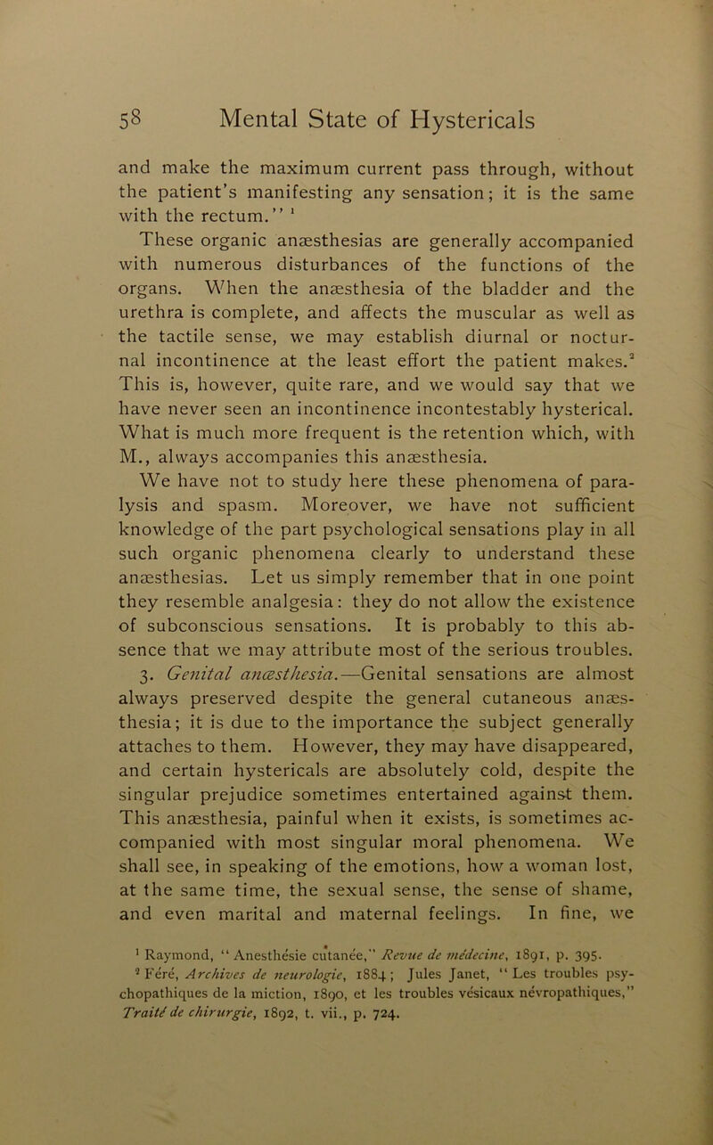 and make the maximum current pass through, without the patient’s manifesting any sensation; it is the same with the rectum,” * These organic anaesthesias are generally accompanied with numerous disturbances of the functions of the organs. When the anaesthesia of the bladder and the urethra is complete, and affects the muscular as well as the tactile sense, we may establish diurnal or noctur- nal incontinence at the least effort the patient makes.* This is, however, quite rare, and we would say that we have never seen an incontinence incontestably hysterical. What is much more frequent is the retention which, with M., always accompanies this anaesthesia. We have not to study here these phenomena of para- lysis and spasm. Moreover, we have not sufficient knowledge of the part psychological sensations play in all such organic phenomena clearly to understand these anaesthesias. Let us simply remember that in one point they resemble analgesia: they do not allow the existence of subconscious sensations. It is probably to this ab- sence that we may attribute most of the serious troubles. 3, Genital aneesthesia.—Genital sensations are almost always preserved despite the general cutaneous anaes- thesia; it is due to the importance the subject generally attaches to them. However, they may have disappeared, and certain hystericals are absolutely cold, despite the singular prejudice sometimes entertained against them. This anaesthesia, painful when it exists, is sometimes ac- companied with most singular moral phenomena. We shall see, in speaking of the emotions, how a woman lost, at the same time, the sexual sense, the sense of shame, and even marital and maternal feelings. In fine, we ' Raymond, “ Anesthesie cutanee,” Revue de me'decine, 1891, p. 395. ® Fere, Archives de neurologic, 1884; Jules Janet, “ Les troubles psy- chopathiques de la miction, 1890, et les troubles vesicaux nevropathiques,” Traits de chirtirgie, 1892, t. vii., p. 724.