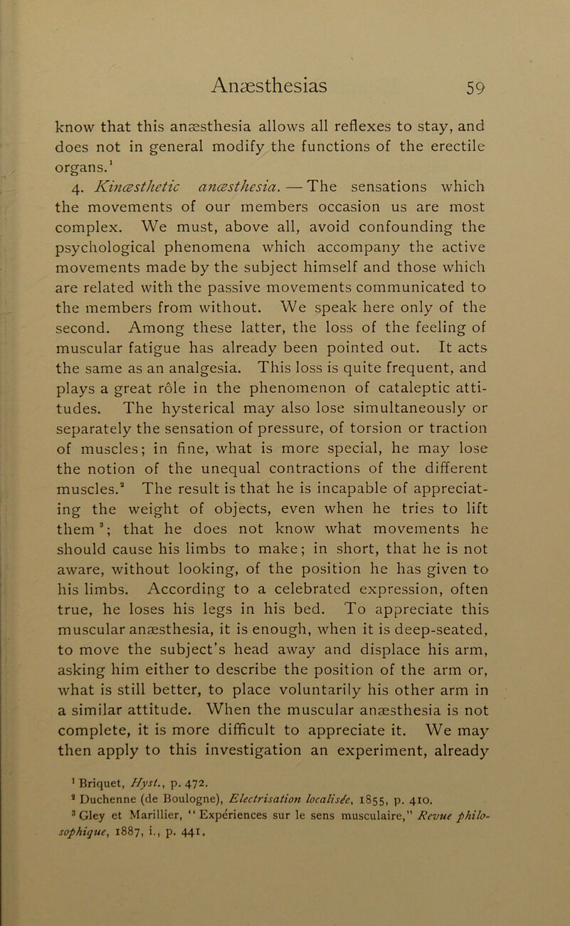 know that this ansasthesia allows all reflexes to stay, and does not in general modify the functions of the erectile organs.* 4. KincBsthetic ancBsthesia. — The sensations which the movements of our members occasion us are most complex. We must, above all, avoid confounding the psychological phenomena which accompany the active movements made by the subject himself and those which are related with the passive movements communicated to the members from without. We speak here only of the second. Among these latter, the loss of the feeling of muscular fatigue has already been pointed out. It acts the same as an analgesia. This loss is quite frequent, and plays a great role in the phenomenon of cataleptic atti- tudes. The hysterical may also lose simultaneously or separately the sensation of pressure, of torsion or traction of muscles; in fine, what is more special, he may lose the notion of the unequal contractions of the different muscles.* The result is that he is incapable of appreciat- ing the weight of objects, even when he tries to lift them^; that he does not know what movements he should cause his limbs to make; in short, that he is not aware, without looking, of the position he has given to his limbs. According to a celebrated expression, often true, he loses his legs in his bed. To appreciate this muscular anaesthesia, it is enough, when it is deep-seated, to move the subject’s head away and displace his arm, asking him either to describe the position of the arm or, what is still better, to place voluntarily his other arm in a similar attitude. When the muscular anaesthesia is not complete, it is more difficult to appreciate it. We may then apply to this investigation an experiment, already ’ Briquet, Jlysi., p. 472, * Duchenne (de Boulogne), Electrisation localis/e, 1855, p, 410. ^ Gley et Marillier, “Experiences sur le sens musculaire,” Revue philo- sophi<]ue, 1887, i., p. 441,