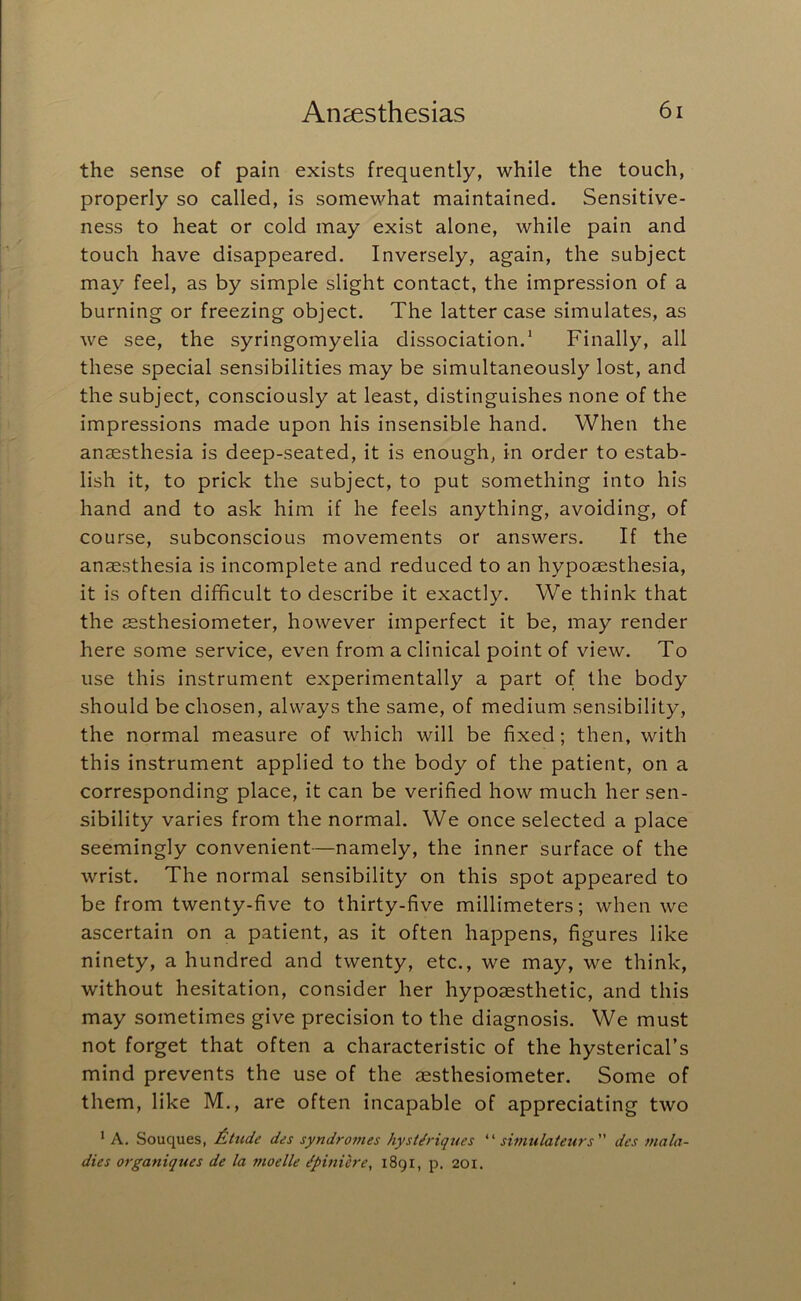 the sense of pain exists frequently, while the touch, properly so called, is somewhat maintained. Sensitive- ness to heat or cold may exist alone, while pain and ' touch have disappeared. Inversely, again, the subject may feel, as by simple slight contact, the impression of a burning or freezing object. The latter case simulates, as we see, the syringomyelia dissociation.* Finally, all these special sensibilities may be simultaneously lost, and the subject, consciously at least, distinguishes none of the impressions made upon his insensible hand. When the anaesthesia is deep-seated, it is enough, in order to estab- lish it, to prick the subject, to put something into his hand and to ask him if he feels anything, avoiding, of course, subconscious movements or answers. If the anaesthesia is incomplete and reduced to an hypoaesthesia, it is often difficult to describe it exactly. We think that the aesthesiometer, however imperfect it be, may render here some service, even from a clinical point of view. To use this instrument experimentally a part of the body should be chosen, always the same, of medium sensibility, ; the normal measure of which will be fixed; then, with this instrument applied to the body of the patient, on a . corresponding place, it can be verified how much her sen- I sibility varies from the normal. We once selected a place ■f seemingly convenient—namely, the inner surface of the wrist. The normal sensibility on this spot appeared to be from twenty-five to thirty-five millimeters; when we f ascertain on a patient, as it often happens, figures like 1 ninety, a hundred and twenty, etc., we may, we think, without hesitation, consider her hypojesthetic, and this may sometimes give precision to the diagnosis. We must not forget that often a characteristic of the hysterical’s mind prevents the use of the aesthesiometer. Some of ; them, like M., are often incapable of appreciating two * A. Souques, £,ttide des syndromes hystdriques simulateurs des mala- dies organiques de la moelle ^pinierey i8gi, p. 201.