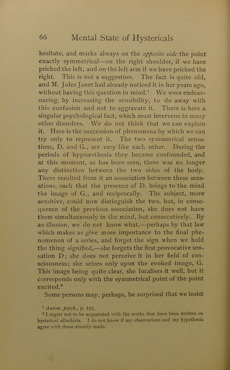hesitate, and marks always on the opposite side the point exactly symmetrical—on the right shoulder, if we have pricked the left, and on the left arm if we have pricked the right. This is not a suggestion. The fact is quite old, and M. Jules Janet had already noticed it in her years ago, without having this question in mind.* We were endeav- ouring, by increasing the sensibility, to do away with this confusion and not to aggravate it. There is here a singular psychological fact, which must intervene in many other disorders. We do not think that we can explain it. Here is the succession of phenomena by which we can try only to represent it. The two s)'mmetrical sensa- tions, D. and G., are very like each other. During the periods of hyporesthesia they became confounded, and at this moment, as has been seen, there was no longer any distinction between the two sides of the body. There resulted from it an association between these sens- ations, such that the presence of D. brings to the mind the image of G., and reciprocally. The subject, more sensitive, could now distinguish the two, but, in conse- quence of the previous association, she does not have them simultaneously in the mind, but consecutively. By an illusion, we do not know what,:—perhaps by that law which makes us give more importance to the final phe- nomenon of a series, and forget the sign when we hold the thing signified,—she forgets the first provocative sen- sation D; she does not perceive it in her field of con- sciousness; she seizes only upon the evoked image, G. This image being quite clear, she localises it well, but it corresponds only with the symmetrical point of the point excited.* Some persons may, perhaps, be surprised that we insist * Autom. psych., p. 157. ® I regret not to be acquainted with the works that have been written on hysterical allochiria. I do not know if my observations and my hypothesis agree with those already made.