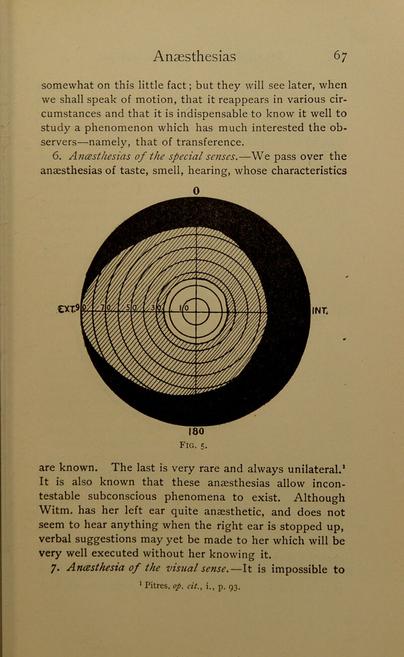 somewhat on this little fact; but they will see later, when we shall speak of motion, that it reappears in various cir- cumstances and that it is indispensable to know it well to study a phenomenon which has much interested the ob- servers—namely, that of transference. 6. AncBsthesias of the special senses.—We pass over the anaesthesias of taste, smell, hearing, whose characteristics 0 180 Fig, 5. are known. The last is very rare and always unilateral.’ It is also known that these anaesthesias allow incon- testable subconscious phenomena to exist. Although Witm. has her left ear quite anaesthetic, and does not seem to hear anything when the right ear is stopped up, verbal suggestions may yet be made to her which will be very well executed without her knowing it. 7. AncBsthesia of the visual sense.—It is impossible to ’ Pitres, op. cit., i., p. 93.