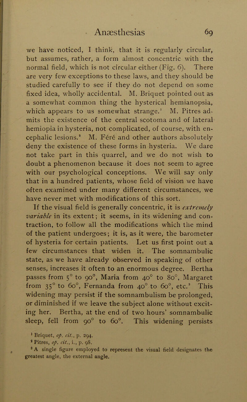 we have noticed, I think, that it is regularly circular, but assumes, rather, a form almost concentric with the normal field, which is not circular either (Fig. 6). There are very few exceptions to these laws, and they should be studied carefully to see if they do not depend on some fixed idea, wholly accidental. M. Briquet pointed out as a somewhat common thing the hysterical hemianopsia, which appears to us somewhat strange.* M. Pitres ad- mits the existence of the central scotoma and of lateral hemiopiain hysteria, not complicated, of course, with en- cephalic lesions.* M. Fer^ and other authors absolutely deny the existence of these forms in hysteria. We dare not take part in this quarrel, and we do not wish to doubt a phenomenon because it does not seem to agree with our psychological conceptions. We will say only that in a hundred patients, whose field of vision we have often examined under many different circumstances, we have never met with modifications of this sort. If the visual field is generally concentric, it is extremely variable in its extent; it seems, in its widening and con- traction, to follow all the modifications which the mind of the patient undergoes; it is, as it were, the barometer of hysteria for certain patients. Let us first point out a few circumstances that widen it. The somnambulic state, as we have already observed in speaking of other senses, increases it often to an enormous degree. Bertha passes from 5° to 90°, Maria from 40° to 80°, Margaret from 35° to 60°, Fernanda from 40° to 60°, etc.* This widening may persist if the somnambulism be prolonged, or diminished if we leave the subject alone without excit- ing her. Bertha, at the end of two hours’ somnambulic sleep, fell from 90° to 60°. This widening persists ’ Briquet, op. cit., p. 294. ® Pitres, op. cit., i., p, gS. ^ A single figure employed to represent the visual field designates the greatest angle, the external angle.