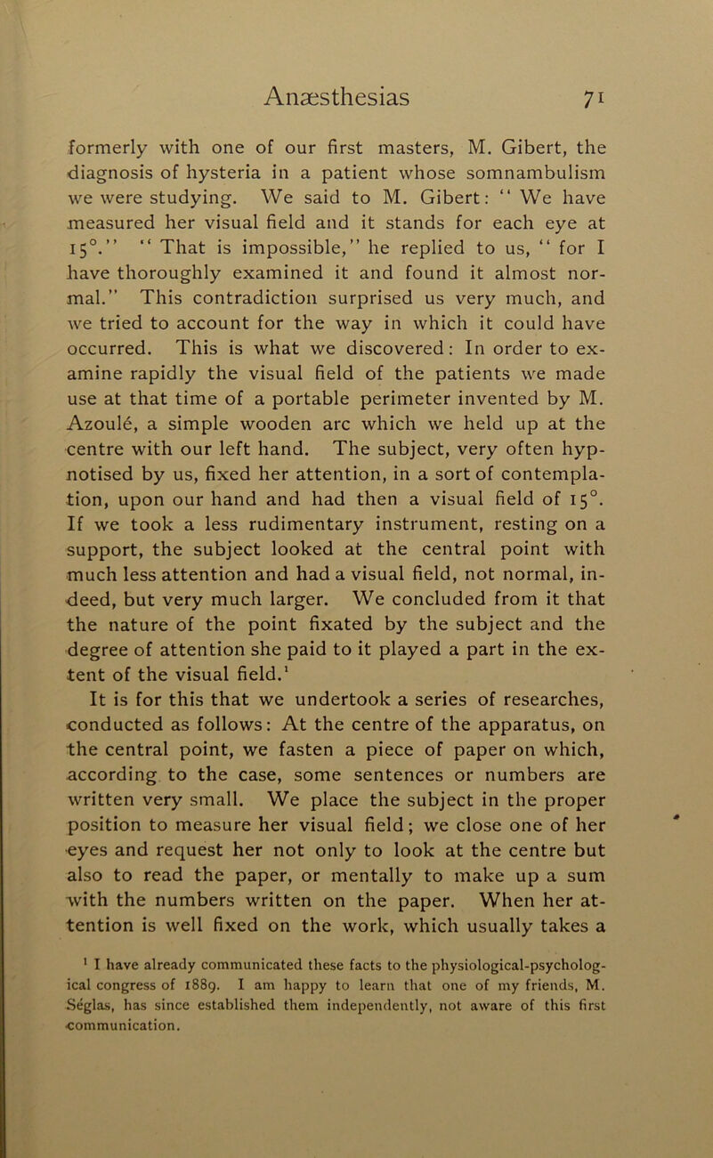 formerly with one of our first masters, M. Gibert, the diagnosis of hysteria in a patient whose somnambulism we were studying. We said to M. Gibert: “ We have measured her visual field and it stands for each eye at 15°.” “ That is impossible,” he replied to us, ” for I have thoroughly examined it and found it almost nor- mal.” This contradiction surprised us very much, and we tried to account for the way in which it could have occurred. This is what we discovered: In order to ex- amine rapidly the visual field of the patients we made use at that time of a portable perimeter invented by M. Azoule, a simple wooden arc which we held up at the centre with our left hand. The subject, very often hyp- notised by us, fixed her attention, in a sort of contempla- tion, upon our hand and had then a visual field of 15°. If we took a less rudimentary instrument, resting on a support, the subject looked at the central point with much less attention and had a visual field, not normal, in- deed, but very much larger. We concluded from it that the nature of the point fixated by the subject and the degree of attention she paid to it played a part in the ex- tent of the visual field.* It is for this that we undertook a series of researches, conducted as follows: At the centre of the apparatus, on the central point, we fasten a piece of paper on which, according to the case, some sentences or numbers are written very small. We place the subject in the proper position to measure her visual field; we close one of her eyes and request her not only to look at the centre but also to read the paper, or mentally to make up a sum with the numbers written on the paper. When her at- tention is well fixed on the work, which usually takes a * I have already communicated these facts to the physiological-psycholog- ical congress of 1889. I am happy to learn that one of my friends, M. Seglas, has since established them independently, not aware of this first •communication.