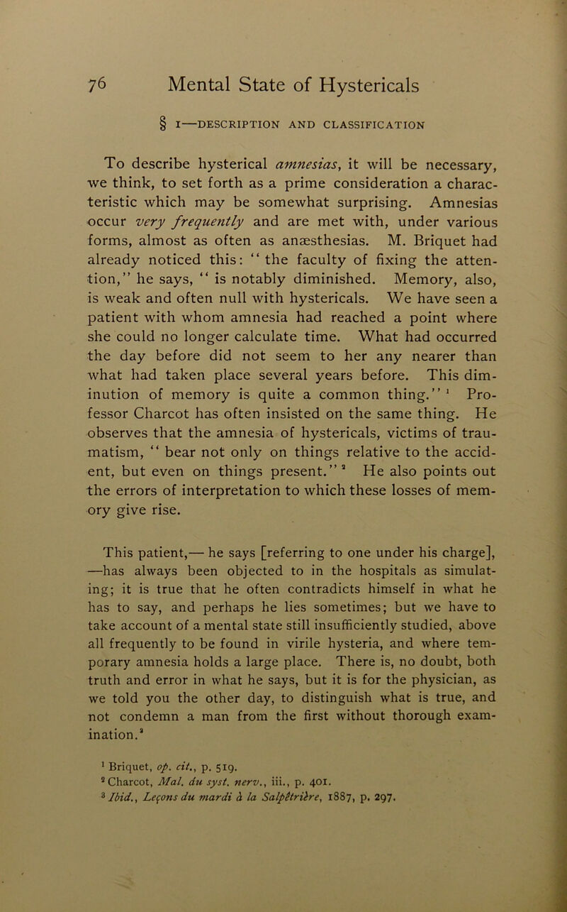 § I DESCRIPTION AND CLASSIFICATION To describe hysterical amnesias, it will be necessary, we think, to set forth as a prime consideration a charac- teristic which may be somewhat surprising. Amnesias occur very frequently and are met with, under various forms, almost as often as anaesthesias, M. Briquet had already noticed this: “the faculty of fixing the atten- tion,” he says, “ is notably diminished. Memory, also, is weak and often null with hystericals. We have seen a patient with whom amnesia had reached a point where she could no longer calculate time. What had occurred the day before did not seem to her any nearer than what had taken place several years before. This dim- inution of memory is quite a common thing.” ' Pro- fessor Charcot has often insisted on the same thing. He observes that the amnesia of hystericals, victims of trau- matism, “ bear not only on things relative to the accid- ent, but even on things present.”’ He also points out the errors of interpretation to which these losses of mem- ory give rise. This patient,— he says [referring to one under his charge], —has always been objected to in the hospitals as simulat- ing; it is true that he often contradicts himself in what he has to say, and perhaps he lies sometimes; but we have to take account of a mental state still insufficiently studied, above all frequently to be found in virile hysteria, and where tem- porary amnesia holds a large place. There is, no doubt, both truth and error in what he says, but it is for the physician, as we told you the other day, to distinguish what is true, and not condemn a man from the first without thorough exam- ination.’ ’ Briquet, op. cit., p. 519, ® Charcot, Mai. du syst. nerv., iii., p. 401. ^ Ibid,, Lemons du mardi h la Salpltrilre, 1887, p, 297.