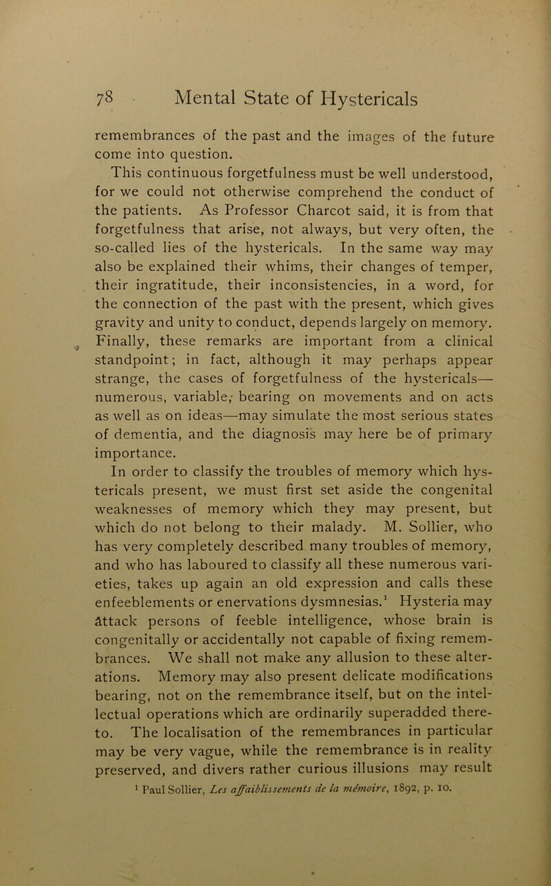 remembrances of the past and the images of the future come into question. This continuous forgetfulness must be well understood, for we could not otherwise comprehend the conduct of the patients. As Professor Charcot said, it is from that forgetfulness that arise, not always, but very often, the so-called lies of the hystericals. In the same way may also be explained their whims, their changes of temper, their ingratitude, their inconsistencies, in a word, for the connection of the past with the present, which gives gravity and unity to conduct, depends largely on memory. Finally, these remarks are important from a clinical standpoint; in fact, although it may perhaps appear strange, the cases of forgetfulness of the hystericals— numerous, variable,- bearing on movements and on acts as well as on ideas—may simulate the most serious states of dementia, and the diagnosis may here be of primary importance. In order to classify the troubles of memory which hys- tericals present, we must first set aside the congenital weaknesses of memory which they may present, but which do not belong to their malady. M. Sollier, who has very completely described many troubles of memory, and who has laboured to classify all these numerous vari- eties, takes up again an old expression and calls these enfeeblements or enervations dysmnesias.’ Hysteria may attack persons of feeble intelligence, whose brain is congenitally or accidentally not capable of fixing remem- brances. We shall not make any allusion to these alter- ations. Memory may also present delicate modifications bearing, not on the remembrance itself, but on the intel- lectual operations which are ordinarily superadded there- to. The localisation of the remembrances in particular may be very vague, while the remembrance is in reality preserved, and divers rather curious illusions may result ' Paul Sollier, Les affaiblissements de la m^moire, 1892, p. 10.