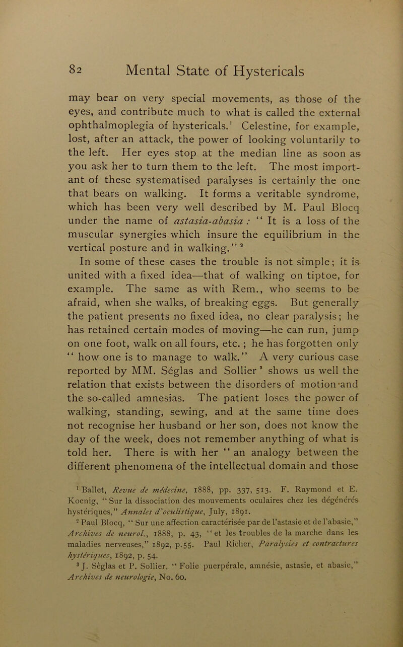 may bear on very special movements, as those of the eyes, and contribute much to what is called the external ophthalmoplegia of hystericals.' Celestine, for example, lost, after an attack, the power of looking voluntarily to the left. Her eyes stop at the median line as soon aS' you ask her to turn them to the left. The most import- ant of these systematised paralyses is certainly the one that bears on walking. It forms a veritable syndrome, which has been very well described by M. Paul Blocq under the name of astasia-abasia : “It is a loss of the muscular synergies which insure the equilibrium in the vertical posture and in walking.” * In some of these cases the trouble is not simple; it is united with a fixed idea—that of walking on tiptoe, for example. The same as with Rem., who seems to be afraid, when she walks, of breaking eggs. But generally the patient presents no fixed idea, no clear paralysis; he has retained certain modes of moving—he can run, jump on one foot, walk on all fours, etc.; he has forgotten only how one is to manage to walk.” A very curious case reported by MM. Seglas and Sollier ^ shows us well the relation that exists between the disorders of motion*and the so-called amnesias. The patient loses the power of walking, standing, sewing, and at the same time does not recognise her husband or her son, does not know the day of the week, does not remember anything of what is told her. There is with her “ an analogy between the different phenomena of the intellectual domain and those ' Ballet, Revue de mddecine, 1888, pp. 337, 513. F. Raymond et E. Koenig, “ Sur la dissociation des mouvements oculaires chez les degeneres Annates d'oculistique, July, 1891. ^ Paul Blocq, “ Sur une affection caracterisee par de I’astasie et de I’abasie,” Archives de neural., 1888, p. 43, “ et les troubles de la marche dans les maladies nerveuses,” 1892, p.55. Paul Richer, Paralysies et contractures hystdriques, 1892, p. 54. ® J. Seglas et P. Sollier, “ Folie puerperale, amnesie, astasie, et abasie,” Archives de neurologie. No. 60.