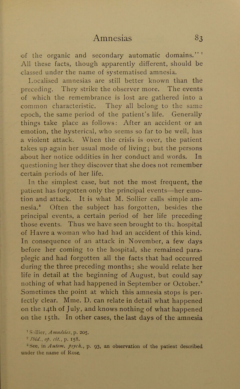 •of the organic and secondary automatic domains.”’ All these facts, though apparently different, should be classed under the name of systematised amnesia. Localised amnesias are still better known than the preceding. They strike the observer more. The events of which the remembrance is lost are gathered into a common characteristic. They all belong to the same epoch, the same period of the patient’s life. Generally things take place as follows: After an accident or an emotion, the hysterical, who seems so far to be well, has a violent attack. When the crisis is over, the patient takes up again her usual mode of living; but the persons about her notice oddities in her conduct and words. In questioning her they discover that she does not remember certain periods of her life. In the simplest case, but not the most frequent, the patient has forgotten only the principal events—her emo- tion and attack. It is what M. Sollier calls simple am- nesia.® Often the subject has forgotten, besides the principal events, a certain period of her life preceding those events. Thus we have seen brought to the hospital of Havre a woman who had had an accident of this kind. In consequence of an attack in November, a few days before her coming to the hospital, she remained para- plegic and had forgotten all the facts that had occurred during the three preceding months; she would relate her life in detail at the beginning of August, but could say nothing of what had happened in September or October.® Sometimes the point at which this amnesia stops is per- fectly clear. Mine. D. can relate in detail what happened on the 14th of July, and knows nothing of what happened on the 15 th. In other cases, the last days of the amnesia ’ Sillier, Amnhies, p. 205. - Ibid., op. cit., p. 158. “.See, \n Autom. psych,, p. 93, an observation of the patient described under the name of Rose.