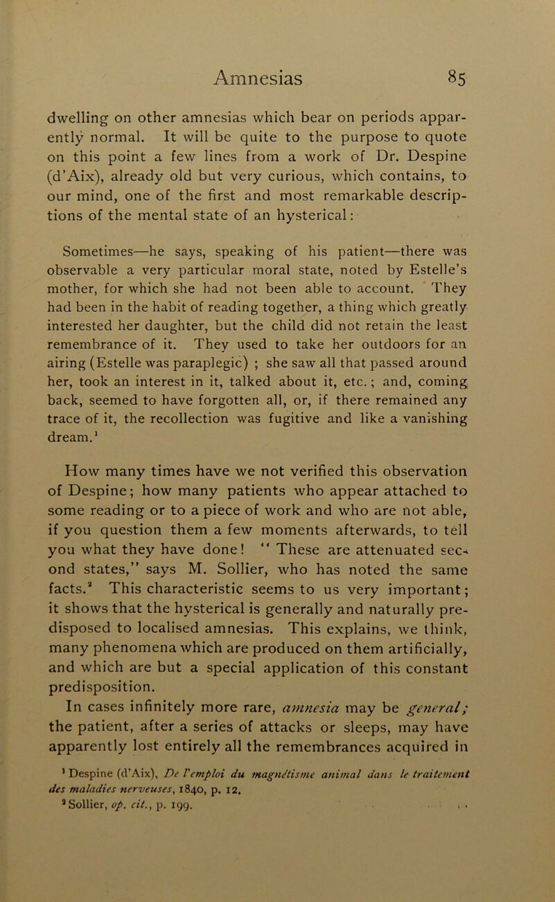 dwelling on other amnesias which bear on periods appar- ently normal. It will be quite to the purpose to quote on this point a few lines from a work of Dr. Despine (d’Aix), already old but very curious, which contains, to our mind, one of the first and most remarkable descrip- tions of the mental state of an hysterical: Sometimes—he says, speaking of his patient—there was observable a very particular moral state, noted by Estelle’s mother, for which she had not been able to account. * They had been in the habit of reading together, a thing which greatly interested her daughter, but the child did not retain the least remembrance of it. They used to take her outdoors for an airing (Estelle was paraplegic) ; she saw all that passed around her, took an interest in it, talked about it, etc.; and, coming back, seemed to have forgotten all, or, if there remained any trace of it, the recollection was fugitive and like a vanishing dream,* How many times have we not verified this observation of Despine; how many patients who appear attached to some reading or to a piece of work and who are not able, if you question them a few moments afterwards, to tell you what they have done! “ These are attenuated sec-* ond states,” says M. Sollier, who has noted the same facts.* This characteristic seems to us very important; it shows that the hysterical is generally and naturally pre- disposed to localised amnesias. This explains, we think, many phenomena which are produced on them artificially, and which are but a special application of this constant predisposition. In cases infinitely more rare, amnesia may be general; the patient, after a series of attacks or sleeps, may have apparently lost entirely all the remembrances acquired in ’ Despine (d’Aix), DeVemploi du magn/iisrne animal dans le traitement des maladies nerveuses, 1840, p. 12. * Sollier, op. cit,, p. 199. . , .