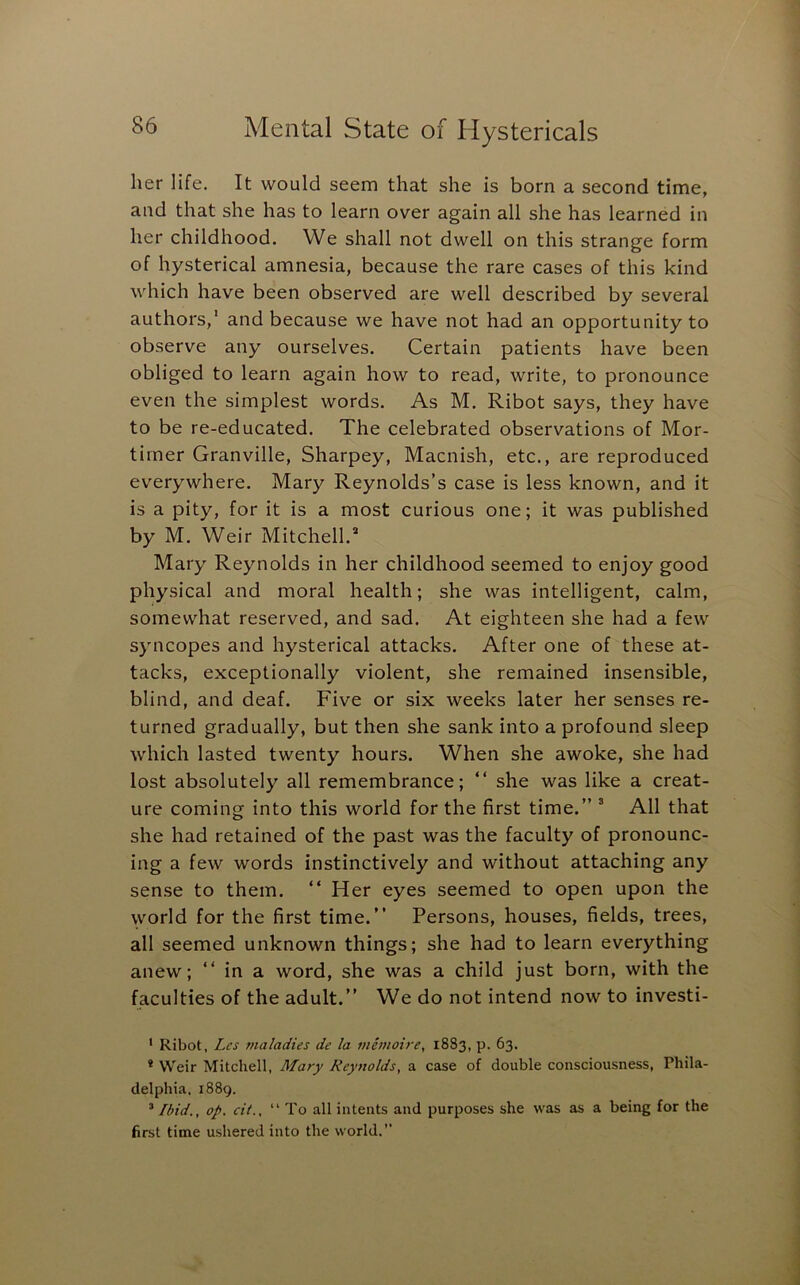 her life. It would seem that she is born a second time, and that she has to learn over again all she has learned in her childhood. We shall not dwell on this strange form of hysterical amnesia, because the rare cases of this kind which have been observed are well described by several authors,’ and because we have not had an opportunity to observe any ourselves. Certain patients have been obliged to learn again how to read, write, to pronounce even the simplest words. As M. Ribot says, they have to be re-educated. The celebrated observations of Mor- timer Granville, Sharpey, Macnish, etc., are reproduced everywhere. Mary Reynolds’s case is less known, and it is a pity, for it is a most curious one; it was published by M. Weir Mitchell.” Mary Reynolds in her childhood seemed to enjoy good physical and moral health; she was intelligent, calm, somewhat reserved, and sad. At eighteen she had a few syncopes and hysterical attacks. After one of these at- tacks, exceptionally violent, she remained insensible, blind, and deaf. Five or six weeks later her senses re- turned gradually, but then she sank into a profound sleep which lasted twenty hours. When she awoke, she had lost absolutely all remembrance; “ she was like a creat- ure coming into this world for the first time.” ® All that she had retained of the past was the faculty of pronounc- ing a few words instinctively and without attaching any sense to them. “ Her eyes seemed to open upon the world for the first time.” Persons, houses, fields, trees, all seemed unknown things; she had to learn everything anew; ” in a word, she was a child just born, with the faculties of the adult.” We do not intend now to investi- ' Ribot, Lcs maladies de la memoire, 1883, p. 63. * Weir Mitchell, Mary Reynolds, a case of double consciousness, Phila- delphia. 1889. ’ Ibid., op. cit., “To all intents and purposes she was as a being for the first time ushered into the world.”