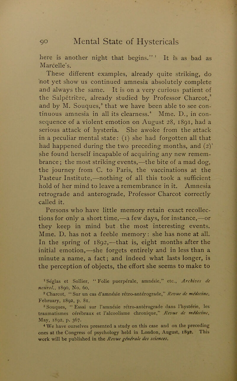 here is another night that begins.” ’ It i's as bad as Marcelle’s. These different examples, already quite striking, do not yet show us continued amnesia absolutely complete and always the same. It is on a very curious patient of the Salpetrif^re, already studied by Professor Charcot,* and by M. Souques,* that we have been able to see con- tinuous amnesia in all its clearness.^ Mme. D., in con- sequence of a violent emotion on August 28, 1891, had a serious attack of hysteria. She awoke from the attack in a peculiar mental state: (i) she had forgotten all that had happened during the two preceding months, and (2)' she found herself incapable of acquiring any new remem- brance ; the most striking events,—the bite of a mad dog, the journey from C. to Paris, the vaccinations at the Pasteur Institute,—nothing of all this took a sufficient hold of her mind to leave a remembrance in it. Amnesia retrograde and anterograde. Professor Charcot correctly called it. Persons who have little memory retain exact recollec- tions for only a short time,—a few days, for instance,—or they keep in mind but the most interesting events. Mme. D. has not a feeble memory: she has none at all. In the spring of 1892,—that is, eight months after the initial emotion,—she forgets entirely and in less than a minute a name, a fact; and indeed what lasts longer, is the perception of objects, the effort she seems to make to ' Seglas et Sollier, “ Folie puerperale, amnesic,” etc., Archives de neuroL, 1890, No. 60. ® Charcot, “ Sur un cas d'amnesie retro-anterograde,” Revue de mMecine^ February, 1892, p. 81. ^ Souques, “ Essai sur I’amnesie retro-anterograde dans I’hysterie, les traumatismes cerebraux et I’alcoolisine chronique,” Revue de m/decine. May, 1892, p. 367. ■•We have ourselves presented a study on this case and on the preceding ones at the Congress of psychology held in London, August, 1892, This work will be published in the Revue g/n/rale des sciences.