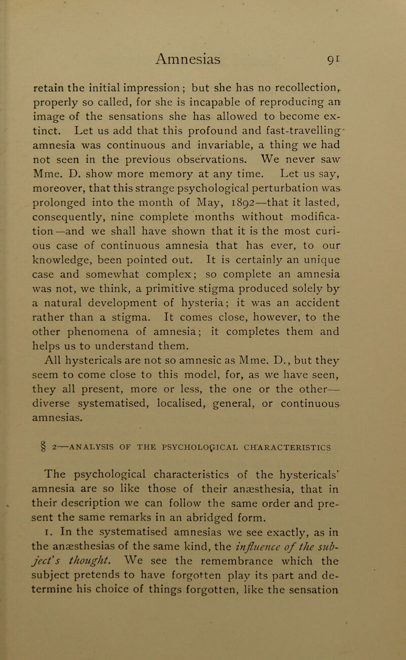retain the initial impression; but she has no recollection, properly so called, for she is incapable of reproducing an image of the sensations she has allowed to become ex- tinct. Let us add that this profound and fast-travelling amnesia was continuous and invariable, a thing we had not seen in the previous observations. We never saw Mme. D. show more memory at any time. Let us say, moreover, that this strange psychological perturbation was prolonged into the month of May, 1892—that it lasted, consequently, nine complete months without modifica- tion—and we shall have shown that it is the most curi- ous case of continuous amnesia that has ever, to our knowledge, been pointed out. It is certainly an unique case and somewhat complex; so complete an amnesia was not, we think, a primitive stigma produced solely by a natural development of hysteria; it was an accident rather than a stigma. It comes close, however, to the other phenomena of amnesia; it completes them and helps us to understand them. All hystericals are not so amnesic as Mme. D., but they seem to come close to this model, for, as we have seen, they all present, more or less, the one or the other— diverse systematised, localised, general, or continuous amnesias. § 2 ANALYSIS OF THE PSYCHOLOGICAL CHARACTERISTICS The psychological characteristics of the hystericals’ amnesia are so like those of their anaesthesia, that in their description we can follow the same order and pre- sent the same remarks in an abridged form. I. In the systematised amnesias we see exactly, as in the anaesthesias of the same kind, the influence of the sub- ject's thought. We see the remembrance which the subject pretends to have forgotten play its part and de- termine his choice of things forgotten, like the sensation