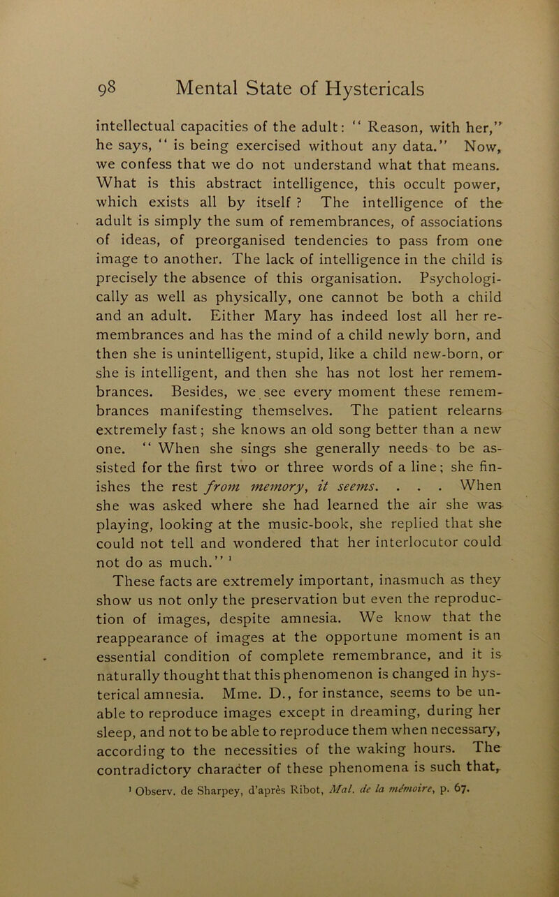 intellectual capacities of the adult: “ Reason, with her,’^ he says, “ is being exercised without any data.” Now, we confess that we do not understand what that means. What is this abstract intelligence, this occult power, which exists all by itself ? The intelligence of the adult is simply the sum of remembrances, of associations of ideas, of preorganised tendencies to pass from one image to another. The lack of intelligence in the child is precisely the absence of this organisation. Psychologi- cally as well as physically, one cannot be both a child and an adult. Either Mary has indeed lost all her re- membrances and has the mind of a child newly born, and then she is unintelligent, stupid, like a child new-born, or she is intelligent, and then she has not lost her remem- brances. Besides, we see every moment these remem- brances manifesting themselves. The patient relearns extremely fast; she knows an old song better than a new one. ” When she sings she generally needs to be as- sisted for the first two or three words of a line; she fin- ishes the rest from memory, it seems. . . . When she was asked where she had learned the air she was playing, looking at the music-book, she replied that she could not tell and wondered that her interlocutor could not do as much.” * These facts are extremely important, inasmuch as they show us not only the preservation but even the reproduc- tion of images, despite amnesia. We know that the reappearance of images at the opportune moment is an essential condition of complete remembrance, and it is naturally thought that this phenomenon is changed in hys- terical amnesia. Mme. D., for instance, seems to be un- able to reproduce images except in dreaming, during her sleep, and not to be able to reproduce them when necessary, according to the necessities of the waking hours. The contradictory character of these phenomena is such that, ’ Observ. de Sharpey, d’apres Ribot, Mai. de la memoire, p. 67.