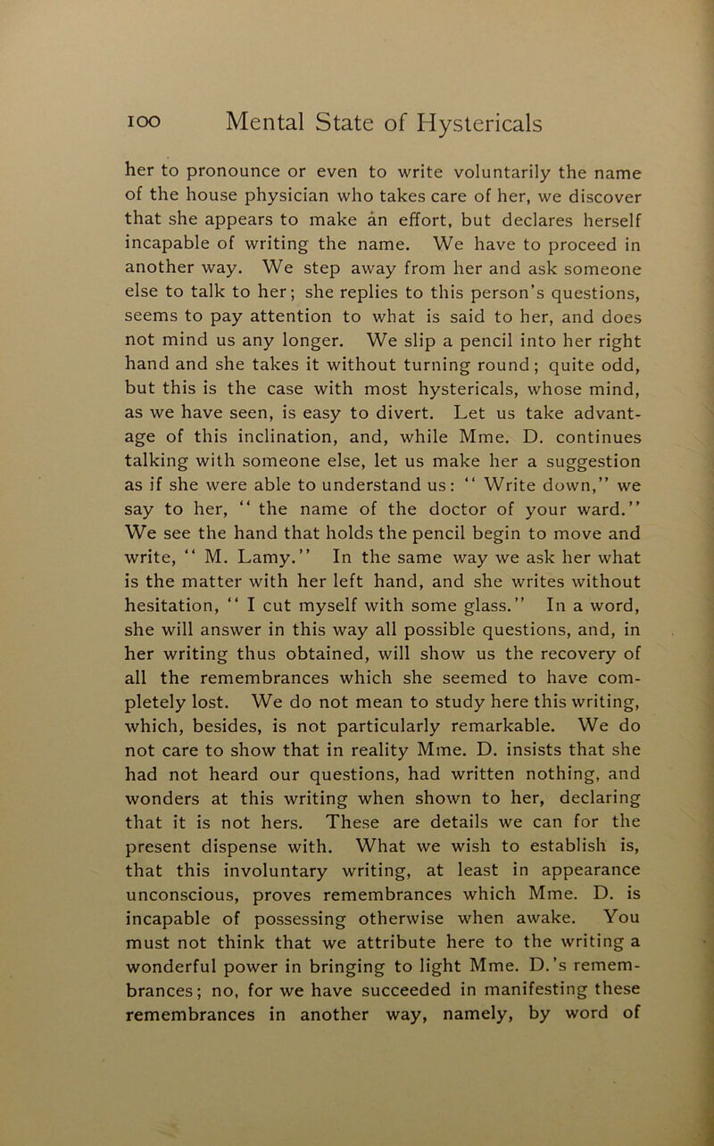 her to pronounce or even to write voluntarily the name of the house physician who takes care of her, we discover that she appears to make an effort, but declares herself incapable of writing the name. We have to proceed in another way. We step away from her and ask someone else to talk to her; she replies to this person’s questions, seems to pay attention to what is said to her, and does not mind us any longer. We slip a pencil into her right hand and she takes it without turning round; quite odd, but this is the case with most hystericals, whose mind, as we have seen, is easy to divert. Let us take advant- age of this inclination, and, while Mme. D. continues talking with someone else, let us make her a suggestion as if she were able to understand us: “ Write down,” we say to her, ” the name of the doctor of your ward.” We see the hand that holds the pencil begin to move and write, ” M. Lamy.” In the same way we ask her what is the matter with her left hand, and she writes without hesitation, ” I cut myself with some glass.” In a word, she will answer in this way all possible questions, and, in her writing thus obtained, will show us the recovery of all the remembrances which she seemed to have com- pletely lost. We do not mean to study here this writing, which, besides, is not particularly remarkable. We do not care to show that in reality Mme. D. insists that she had not heard our questions, had written nothing, and wonders at this writing when shown to her, declaring that it is not hers. These are details we can for the present dispense with. What we wish to establish is, that this involuntary writing, at least in appearance unconscious, proves remembrances which Mme. D. is incapable of possessing otherwise when awake. You must not think that we attribute here to the writing a wonderful power in bringing to light Mme. D.’s remem- brances; no, for we have succeeded in manifesting these remembrances in another way, namely, by word of
