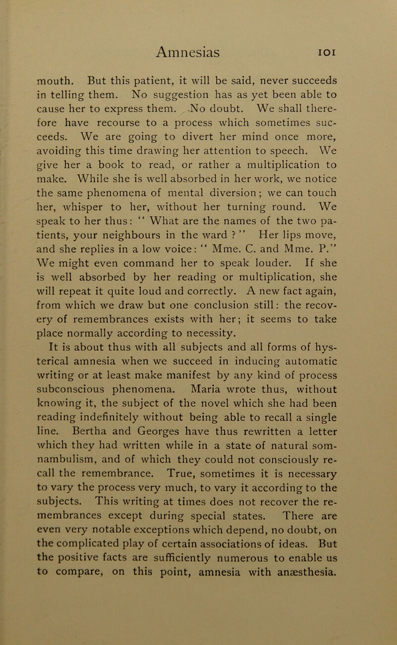 mouth. But this patient, it will be said, never succeeds in telling them. No suggestion has as yet been able to cause her to express them. .No doubt. We shall there- fore have recourse to a process which sometimes suc- ceeds. We are going to divert her mind once more, avoiding this time drawing her attention to speech. We give her a book to read, or rather a multiplication to make. While she is well absorbed in her work, we notice the same phenomena of mental diversion; we can touch her, whisper to her, without her turning round. We speak to her thus: “ What are the names of the two pa- tients, your neighbours in the ward ? ” Her lips move, and she replies in a low voice: “ Mme. C. and Mme. P.” We might even command her to speak louder. If she is well absorbed by her reading or multiplication, she will repeat it quite loud and correctly. A new fact again, from which we draw but one conclusion still: the recov- ery of remembrances exists with her; it seems to take place normally according to necessity. It is about thus with all subjects and all forms of hys- terical amnesia when we succeed in inducing automatic writing or at least make manifest by any kind of process subconscious phenomena. Maria wrote thus, without knowing it, the subject of the novel which she had been reading indefinitely without being able to recall a single line. Bertha and Georges have thus rewritten a letter which they had written while in a state of natural som- nambulism, and of which they could not consciously re- call the remembrance. True, sometimes it is necessary to vary the process very much, to vary it according to the subjects. This writing at times does not recover the re- membrances except during special states. There are even very notable exceptions which depend, no doubt, on the complicated play of certain associations of ideas. But the positive facts are sufficiently numerous to enable us to compare, on this point, amnesia with anaesthesia.