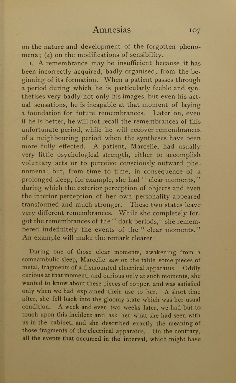 on the nature and development of the forgotten pheno- mena; (4) on the modifications of sensibility. I. A remembrance may be insufficient because it has been incorrectly acquired, badly organised, from the be- ginning of its formation. When a patient passes through a period during which he is particularly feeble and syn- thetises very badly not only his images, but even his act- ual sensations, he is incapable at that moment of laying a foundation for future remembrances. Later on, even if he is better, he will not recall the remembrances of this unfortunate period, while he will recover remembrances of a neighbouring period when the syntheses have been more fully effected. A patient, Marcelle, had usually very little psychological strength, either to accomplish voluntary acts or to perceive consciously outward phe- nomena; but, from time to time, in consequence of a prolonged sleep, for example, she had “ clear moments,” during which the exterior perception of objects and even the interior perception of her own personality appeared transformed and much stronger. These two states leave very different remembrances. While she completely for- got the remembrances of the ” dark periods,” she remem- bered indefinitely the events of the ” clear moments.” An example will make the remark clearer: During one of those clear moments, awakening from a somnambulic sleep, Marcelle saw on the table some pieces of metal, fragments of a dismounted electrical apparatus. Oddly curious at that moment, and curious only at such moments, she wanted to know about these pieces of copper, and was satisfied only when we had explained their use to her. A short time after, she fell back into the gloomy state which was her usual condition. A week and even two weeks later, we had but to touch upon this incident and ask her what she had seen with us in the cabinet, and she described exactly the meaning of those fragments of the electrical apparatus. On the contrary, all the events that occurred in the interval, which might have