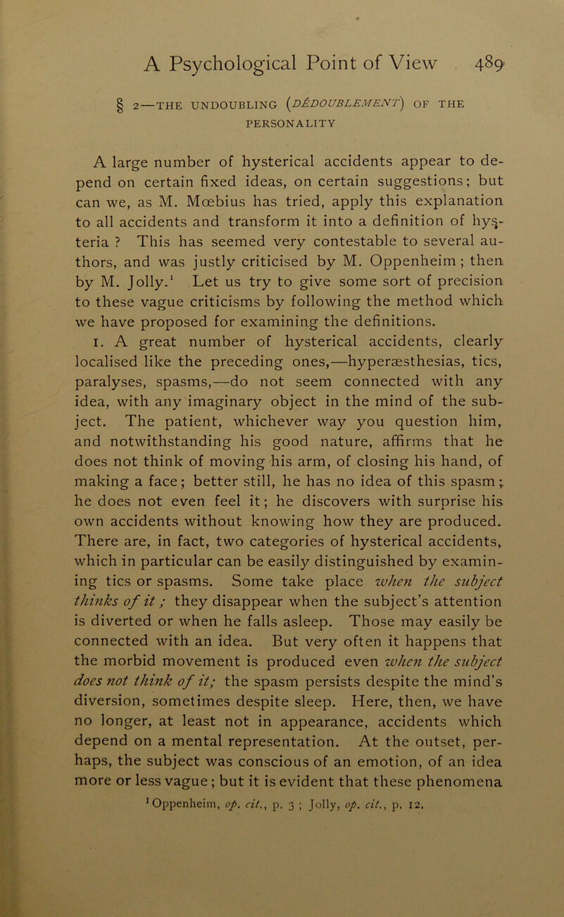 § 2—THE UNDOUBLING (^DAdOUBLEMENT) OF THE PERSONALITY A large number of hysterical accidents appear to de- pend on certain fixed ideas, on certain suggestions; but can we, as M. Moebius has tried, apply this explanation to all accidents and transform it into a definition of hys- teria ? This has seemed very contestable to several au- thors, and was justly criticised by M. Oppenheim ; then by M. Jolly.* Let us try to give some sort of precision to these vague criticisms by following the method which we have proposed for examining the definitions. I. A great number of hysterical accidents, clearly localised like the preceding ones,—hyperaesthesias, tics, paralyses, spasms,—do not seem connected with any idea, with any imaginary object in the mind of the sub- ject. The patient, whichever way you question him, and notwithstanding his good nature, affirms that he does not think of moving his arm, of closing his hand, of making a face; better still, he has no idea of this spasm; he does not even feel it; he discovers with surprise his own accidents without knowing how they are produced. There are, in fact, two categories of hysterical accidents, which in particular can be easily distinguished by examin- ing tics or spasms. Some take place when the subject thinks of it; they disappear when the subject’s attention is diverted or when he falls asleep. Those may easily be connected with an idea. But very often it happens that the morbid movement is produced even when the subject does not think of it; the spasm persists despite the mind’s diversion, sometimes despite sleep. Here, then, we have no longer, at least not in appearance, accidents which depend on a mental representation. At the outset, per- haps, the subject was conscious of an emotion, of an idea more or less vague; but it is evident that these phenomena 'Oppenheim, op. ci(., p. 3 ; Jolly, op. cii., p. 12.