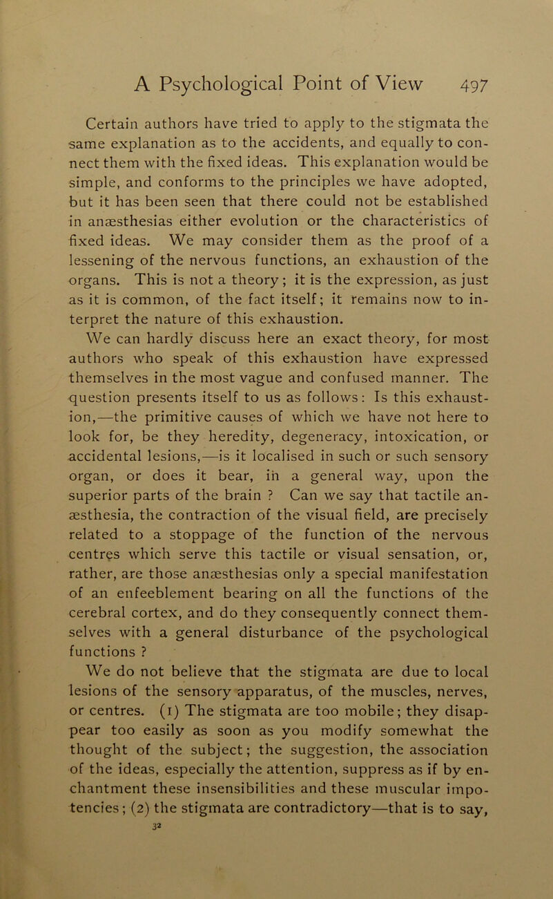 Certain authors have tried to apply to the stigmata the same explanation as to the accidents, and equally to con- nect them with the fixed ideas. This explanation would be simple, and conforms to the principles we have adopted, but it has been seen that there could not be established in anaesthesias either evolution or the characteristics of fixed ideas. We may consider them as the proof of a lessening of the nervous functions, an exhaustion of the organs. This is not a theory; it is the expression, as just as it is common, of the fact itself; it remains now to in- terpret the nature of this exhaustion. We can hardly discuss here an exact theory, for most authors who speak of this exhaustion have expressed themselves in the most vague and confused manner. The question presents itself to us as follows: Is this exhaust- ion,—the primitive causes of which we have not here to look for, be they heredity, degeneracy, intoxication, or accidental lesions,—is it localised in such or such sensory organ, or does it bear, in a general way, upon the superior parts of the brain ? Can we say that tactile an- aesthesia, the contraction of the visual field, are precisely related to a stoppage of the function of the nervous centres which serve this tactile or visual sensation, or, rather, are those anaesthesias only a special manifestation of an enfeeblement bearing on all the functions of the cerebral cortex, and do they consequently connect them- selves with a general disturbance of the psychological functions ? We do not believe that the stigmata are due to local lesions of the sensory apparatus, of the muscles, nerves, or centres, (i) The stigmata are too mobile; they disap- pear too easily as soon as you modify somewhat the thought of the subject; the suggestion, the association of the ideas, especially the attention, suppress as if by en- chantment these insensibilities and these muscular irnpo- tencies; (2) the stigmata are contradictory—that is to say, 32
