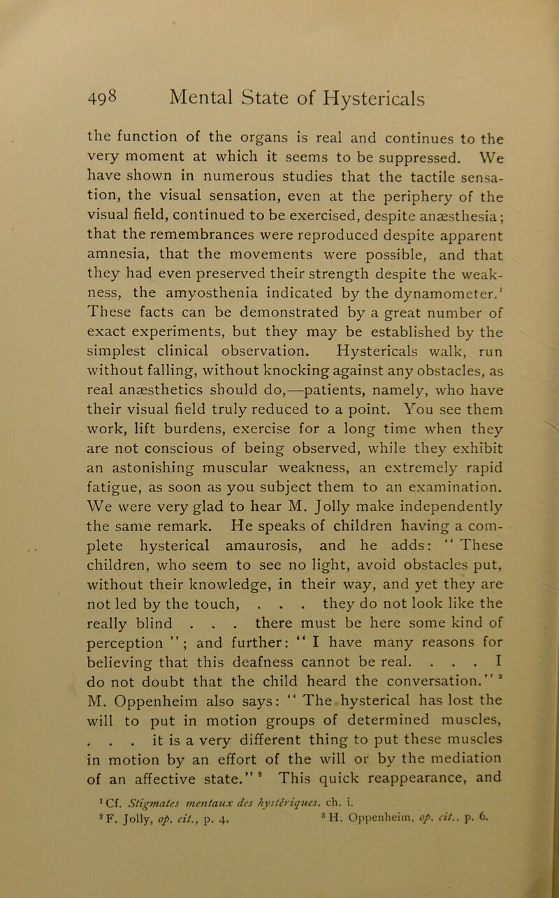the function of the organs is real and continues to the very moment at which it seems to be suppressed. VVe have shown in numerous studies that the tactile sensa- tion, the visual sensation, even at the periphery of the visual field, continued to be exercised, despite anaesthesia; that the remembrances were reproduced despite apparent amnesia, that the movements were possible, and that they had even preserved their strength despite the weak- ness, the amyosthenia indicated by the dynamometer,' These facts can be demonstrated by a great number of exact experiments, but they may be established by the simplest clinical observation. Hystericals walk, run without falling, without knocking against any obstacles, as real anaesthetics should do,—patients, namely, who have their visual field truly reduced to a point. You see them work, lift burdens, exercise for a long time when they are not conscious of being observed, while they exhibit an astonishing muscular weakness, an extremely rapid fatigue, as soon as you subject them to an examination. We were very glad to hear M. Jolly make independently the same remark. He speaks of children having a com- plete hysterical amaurosis, and he adds: “ These children, who seem to see no light, avoid obstacles put, without their knowledge, in their way, and yet they are not led by the touch, . . . they do not look like the really blind . . . there must be here some kind of perception and further: “ I have many reasons for believing that this deafness cannot be real. ... I do not doubt that the child heard the conversation.”* M. Oppenheim also says: ” The hysterical has lost the will to put in motion groups of determined muscles, it is a very different thing to put these muscles in motion by an effort of the will or by the mediation of an affective state.”® This quick reappearance, and ' Cf. Siigmates mentaux des hysth'iques. ch. i.