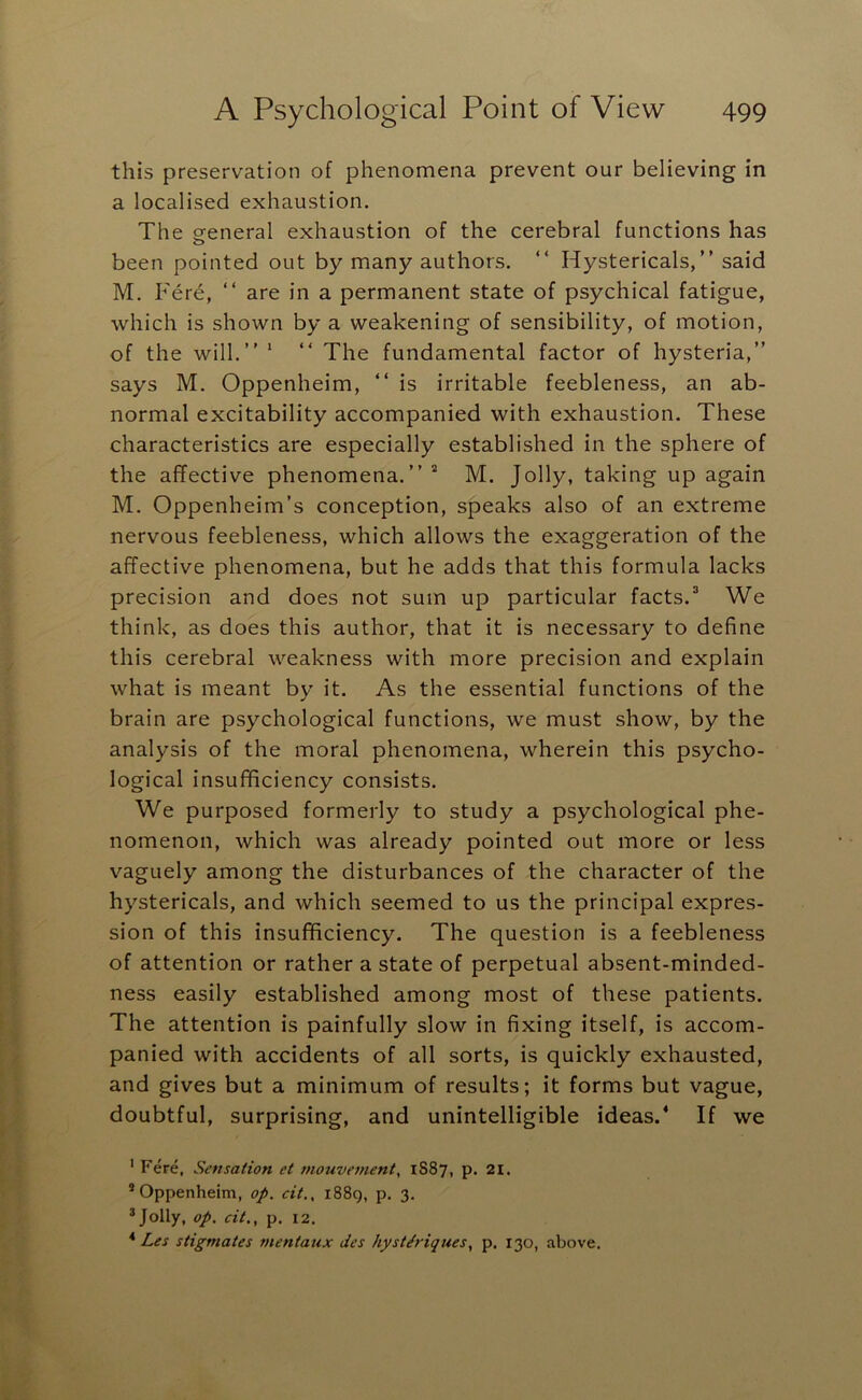 this preservation of phenomena prevent our believing in a localised exhaustion. The creneral exhaustion of the cerebral functions has o been pointed out by many authors, “ Hystericals,” said M. Fere, “ are in a permanent state of psychical fatigue, which is shown by a weakening of sensibility, of motion, of the will.” ‘ ” The fundamental factor of hysteria,” says M. Oppenheim, ” is irritable feebleness, an ab- normal excitability accompanied with exhaustion. These characteristics are especially established in the sphere of the affective phenomena.” M. Jolly, taking up again M, Oppenheim’s conception, speaks also of an extreme nervous feebleness, which allows the exaggeration of the affective phenomena, but he adds that this formula lacks precision and does not sum up particular facts.® We think, as does this author, that it is necessary to define this cerebral weakness with more precision and explain what is meant by it. As the essential functions of the brain are psychological functions, we must show, by the analysis of the moral phenomena, wherein this psycho- logical insufficiency consists. We purposed formerly to study a psychological phe- nomenon, which was already pointed out more or less vaguely among the disturbances of the character of the hystericals, and which seemed to us the principal expres- sion of this insufficiency. The question is a feebleness of attention or rather a state of perpetual absent-minded- ness easily established among most of these patients. The attention is painfully slow in fixing itself, is accom- panied with accidents of all sorts, is quickly exhausted, and gives but a minimum of results; it forms but vague, doubtful, surprising, and unintelligible ideas.* If we ' Fere, Sensation et mouvement, 1887, p. 21. * Oppenheim, op. cit.. i88g, p. 3. ® Jolly, op. cit., p. 12. * Les stigmates mentaux des hyst^riques, p, 130, above.
