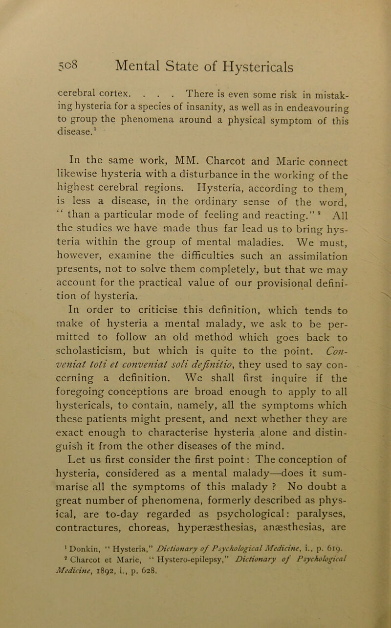 cerebral cortex. . . . There is even some risk in mistak- ing hysteria for a species of insanity, as well as in endeavouring to group the phenomena around a physical symptom of this disease.* In the same work, MM. Charcot and Marie connect likewise hysteria with a disturbance in the working of the highest cerebral regions. Hysteria, according to them is less a disease, in the ordinary sense of the word, than a particular mode of feeling and reacting.” ® All the studies we have made thus far lead us to bring hys- teria within the group of mental maladies. We must, however, examine the difficulties such an assimilation presents, not to solve them completely, but that we may account for the practical value of our provisional defini- tion of hysteria. In order to criticise this definition, which tends to make of hysteria a mental malady, we ask to be per- mitted to follow an old method which goes back to scholasticism, but which is quite to the point. Con- veniat toti et conveniat soli definitio, they used to say con- cerning a definition. We shall first inquire if the foregoing conceptions are broad enough to apply to all hystericals, to contain, namely, all the symptoms which these patients might present, and next whether they are exact enough to characterise hysteria alone and distin- guish it from the other diseases of the mind. Let us first consider the first point: The conception of hysteria, considered as a mental malady—does it sum- marise all the symptoms of this malady ? No doubt a great number of phenomena, formerly described as phys- ical, are to-day regarded as psychological: paralyses, contractures, choreas, hyperaesthesias, anaesthesias, are ' Donkin, “ Hysteria,” Dictionary of Psychological Medicine, i., p. 619. * Charcot et Marie, “ Hystero-epilepsy, Dictionary of Psychological Medicine, 1892, i., p. 628.