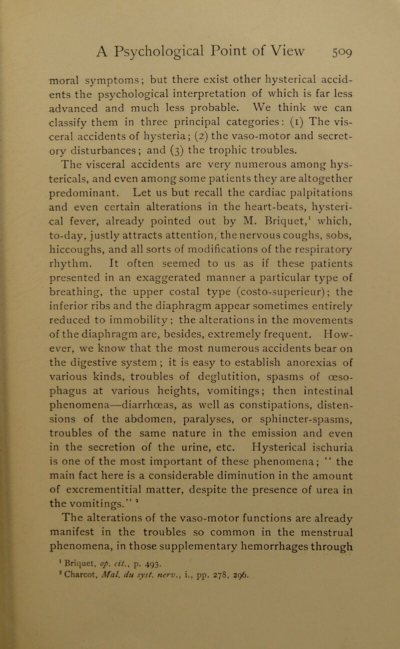 moral symptoms; but there exist other hysterical accid- ents the psychological interpretation of which is far less advanced and much less probable. We think we can classify them in three principal categories: (i) The vis- ceral accidents of hysteria; (2) the vaso-motor and secret- ory disturbances; and (3) the trophic troubles. The visceral accidents are very numerous among hys- tericals, and even among some patients they are altogether predominant. Let us but recall the cardiac palpitations and even certain alterations in the heart-beats, hysteri- cal fever, already pointed out by M. Briquet,‘ which, to-day, justly attracts attention, the nervous coughs, sobs, hiccoughs, and all sorts of modifications of the respiratory rhythm. It often seemed to us as if these patients presented in an exaggerated manner a particular type of breathing, the upper costal type (costo-superieur); the inferior ribs and the diaphragm appear sometimes entirely reduced to immobility; the alterations in the movements of the diaphragm are, besides, extremely frequent. How- ever, we know that the most numerous accidents bear on the digestive system ; it is easy to establish anorexias of various kinds, troubles of deglutition, spasms of oeso- phagus at various heights, vomitings; then intestinal phenomena—diarrhoeas, as well as constipations, disten- sions of the abdomen, paralyses, or sphincter-spasms, troubles of the same nature in the emission and even in the secretion of the urine, etc. Hysterical ischuria is one of the most important of these phenomena; “ the main fact here is a considerable diminution in the amount of excrementitial matter, despite the presence of urea in the vomitings.” ’ The alterations of the vaso-motor functions are already manifest in the troubles so common in the menstrual phenomena, in those supplementary hemorrhages through ' Briquet, op. cit., p, 493. ^ Charcot, Mai. du syst. nerv., i., pp. 278, 296.
