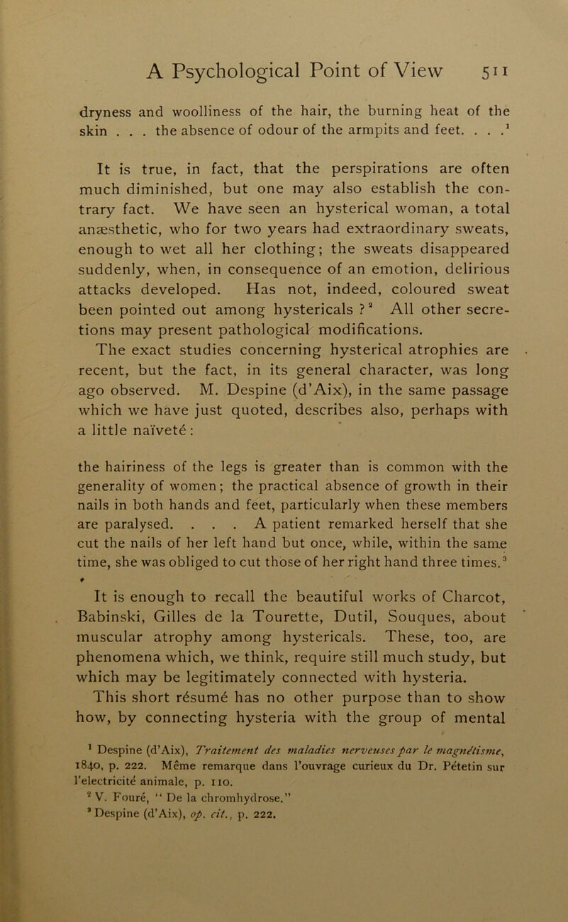 dryness and woolliness of the hair, the burning heat of the skin . . . the absence of odour of the armpits and feet. . . It is true, in fact, that the perspirations are often much diminished, but one may also establish the con- trary fact. We have seen an hysterical woman, a total anaesthetic, who for two years had extraordinary sweats, enough to wet all her clothing; the sweats disappeared suddenly, when, in consequence of an emotion, delirious attacks developed. Has not, indeed, coloured sweat been pointed out among hystericals All other secre- tions may present pathological modifications. The exact studies concerning hysterical atrophies are recent, but the fact, in its general character, was long ago observed. M. Despine (d’Aix), in the same passage which we have just quoted, describes also, perhaps with a little naivete: the hairiness of the legs is greater than is common with the generality of women; the practical absence of growth in their nails in both hands and feet, particularly when these members are paralysed. ... A patient remarked herself that she cut the nails of her left hand but once, while, within the same time, she was obliged to cut those of her right hand three times. ^ It is enough to recall the beautiful works of Charcot, Babinski, Gilles de la Tourette, Dutil, Souques, about muscular atrophy among hystericals. These, too, are phenomena which, we think, require still much study, but which may be legitimately connected with hysteria. This short rdsumd has no other purpose than to show how, by connecting hysteria with the group of mental ’ Despine (d’Aix), Traitement des maladies nerveuses par le magn^iisme, 1840, p. 222. Meme remarque dans I’ouvrage curieux du Dr. Petetin sur I’electricite animale, p. i lo. * V. Foure, “ De la chromhydrose.” * Despine (d’Aix), op. cit., p. 222.