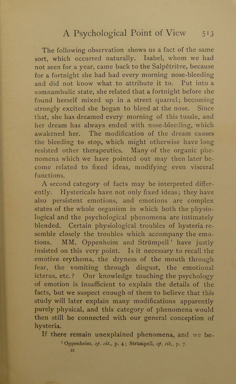 The following observation shows us a fact of the same sort, which occurred naturally. Isabel, whom we had not seen for a year, came back to the Salpetrifere, because for a fortnight she had had every morning nose-bleeding and did not know what to attribute it to. Put into a somnambulic state, she related that a fortnight before she found herself mixed up in a street quarrel; becoming strongly excited she began to bleed at the nose. Since that, she has dreamed every morning of this tussle, and her dream has always ended with nose-bleeding, which awakened her. The modification of the dream causes the bleeding to stop, which might otherwise have long resisted other therapeutics. Many of the organic phe- nomena which we have pointed out may then later be- come related to fixed ideas, modifying even visceral functions. A second category of facts may be interpreted differ- ently. Hystericals have not only fixed ideas; they have also persistent emotions, and emotions are complex states of the whole organism in which both the physio- logical and the psychological phenomena are intimately blended. Certain physiological troubles of hysteria re- semble closely the troubles which accompany the emo- tions. MM. Oppenheim and Striimpell * have justly insisted on this very point. Is it necessary to recall the emotive erythema, the dryness of the mouth through fear, the vomiting through disgust, the emotional icterus, etc.? Our knowledge touching the psychology of emotion is insufficient to explain the details of the facts, but we suspect enough of them to believe that this study will later explain many modifications apparently purely physical, and this category of phenomena would then still be connected with our general conception of hysteria. If there remain unexplained phenomena, and we be- ' Oppenheim, op. cit,, p. 4; StrUrapell, op, cit,, p. 7. 33