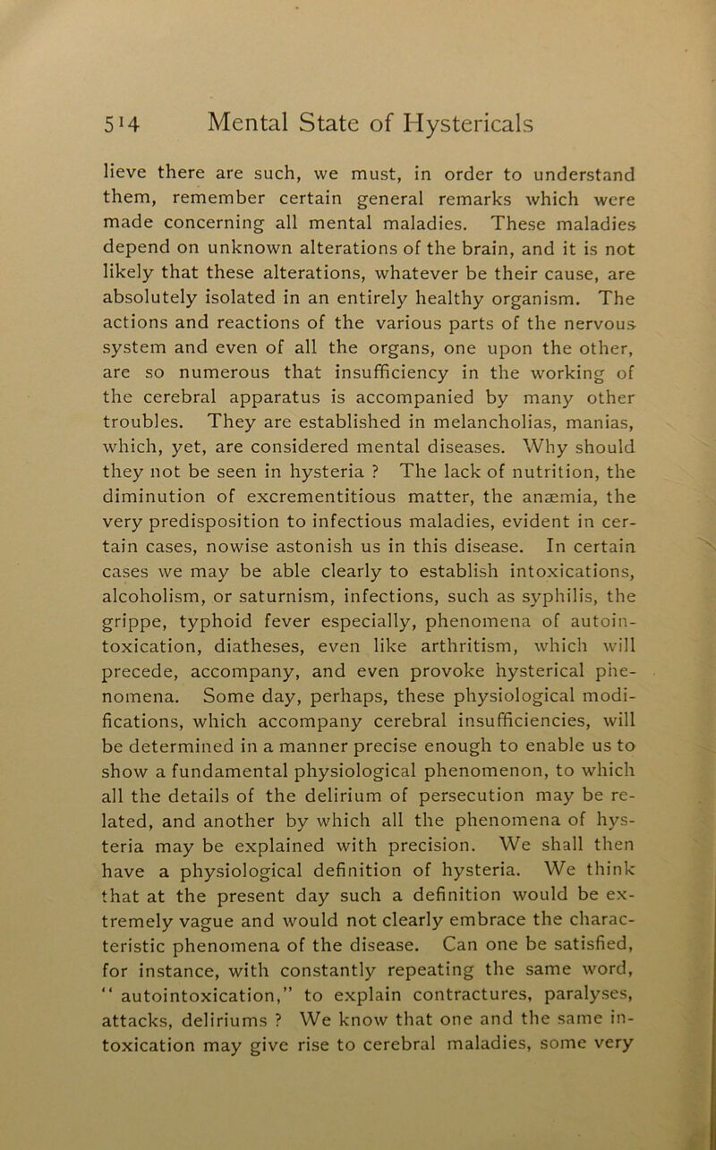 Heve there are such, we must, in order to understand them, remember certain general remarks which were made concerning all mental maladies. These maladies depend on unknown alterations of the brain, and it is not likely that these alterations, whatever be their cause, are absolutely isolated in an entirely healthy organism. The actions and reactions of the various parts of the nervous system and even of all the organs, one upon the other, are so numerous that insufficiency in the working of the cerebral apparatus is accompanied by many other troubles. They are established in melancholias, manias, which, yet, are considered mental diseases. Why should they not be seen in hysteria ? The lack of nutrition, the diminution of excrementitious matter, the anae.mia, the very predisposition to infectious maladies, evident in cer- tain cases, nowise astonish us in this disease. In certain cases we may be able clearly to establish intoxications, alcoholism, or saturnism, infections, such as syphilis, the grippe, typhoid fever especially, phenomena of autoin- toxication, diatheses, even like arthritism, which will precede, accompany, and even provoke hysterical phe- nomena. Some day, perhaps, these physiological modi- fications, which accompany cerebral insufficiencies, will be determined in a manner precise enough to enable us to show a fundamental physiological phenomenon, to which all the details of the delirium of persecution may be re- lated, and another by which all the phenomena of hys- teria may be explained with precision. We shall then have a physiological definition of hysteria. We think that at the present day such a definition would be ex- tremely vague and would not clearly embrace the charac- teristic phenomena of the disease. Can one be satisfied, for instance, with constantly repeating the same word, “ autointoxication,” to explain contractures, paralyses, attacks, deliriums ? We know that one and the same in- toxication may give rise to cerebral maladies, some very