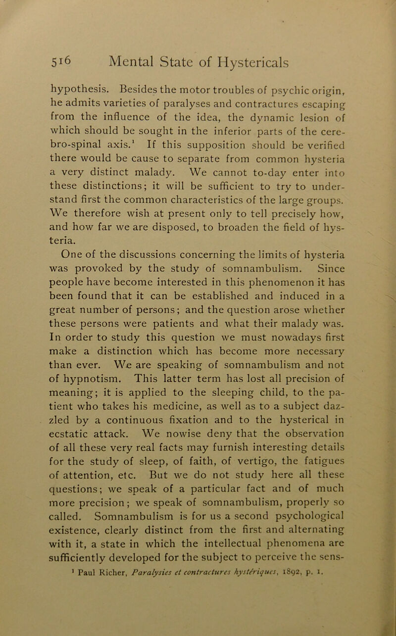 hypothesis. Besides the motor troubles of psychic origin, he admits varieties of paralyses and contractures escaping from the influence of the idea, the dynamic lesion of which should be sought in the inferior parts of the cere- bro-spinal axis.’ If this supposition should be verified there would be cause to separate from common hysteria a very distinct malady. We cannot to-day enter into these distinctions; it will be sufficient to try to under- stand first the common characteristics of the large groups. We therefore wish at present only to tell precisely how, and how far we are disposed, to broaden the field of hys- teria. One of the discussions concerning the limits of hysteria was provoked by the study of somnambulism. Since people have become interested in this phenomenon it has been found that it can be established and induced in a great number of persons; and the question arose whether these persons were patients and what their malady was. In order to study this question we must nowadays first make a distinction which has become more necessary than ever. We are speaking of somnambulism and not of hypnotism. This latter term has lost all precision of meaning; it is applied to the sleeping child, to the pa- tient who takes his medicine, as well as to a subject daz- zled by a continuous fixation and to the hysterical in ecstatic attack. We nowise deny that the observation of all these very real facts may furnish interesting details for the study of sleep, of faith, of vertigo, the fatigues of attention, etc. But we do not study here all these questions; we speak of a particular fact and of much more precision; we speak of somnambulism, properly so called. Somnambulism is for us a second psychological existence, clearly distinct from the first and alternating with it, a state in which the intellectual phenomena are suflficiently developed for the subject to perceive the sens- ’ Paul Richer, Paralysies et contractures hyst^riques, 1892, p. 1.