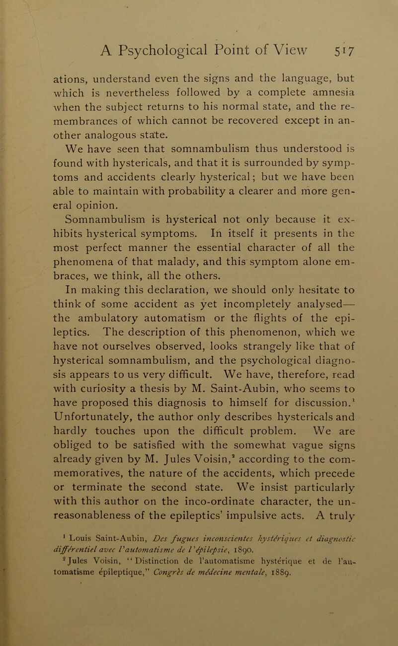 ations, understand even the signs and the language, but which is nevertheless followed by a complete amnesia when the subject returns to his normal state, and the re- membrances of which cannot be recovered except in an- other analogous state. We have seen that somnambulism thus understood is found with hystericals, and that it is surrounded by symp- toms and accidents clearly hysterical; but we have been able to maintain with probability a clearer and more gen- eral opinion. Somnambulism is hysterical not only because it ex- hibits hysterical symptoms. In itself it presents in the most perfect manner the essential character of all the phenomena of that malady, and this symptom alone em- braces, we think, all the others. In making this declaration, we should only hesitate to think of some accident as yet incompletely analysed— the ambulatory automatism or the flights of the epi- leptics. The description of this phenomenon, which we have not ourselves observed, looks strangely like that of hysterical somnambulism, and the psychological diagno- sis appears to us very difflcult. We have, therefore, read with curiosity a thesis by M. Saint-Aubin, who seems to have proposed this diagnosis to himself for discussion.* Unfortunately, the author only describes hystericals and hardly touches upon the difficult problem. We are obliged to be satisfied with the somewhat vague signs already given by M. Jules Voisin,' according to the com- memoratives, the nature of the accidents, which precede or terminate the second state. We insist particularly with this author on the inco-ordinate character, the un- reasonableness of the epileptics’ impulsive acts. A truly ' Louis Saint-Aubin, Des fugues inconscientes hyst&iqucs et diagnostic differentiel avec Vautomatisme de I'dpilepsie, i8go. * Jules Voisin, “Distinction de Tautomatisme hysterique et de I’au- tomatisme epileptique,” Co?igrh de mddecine mentale, 1889.