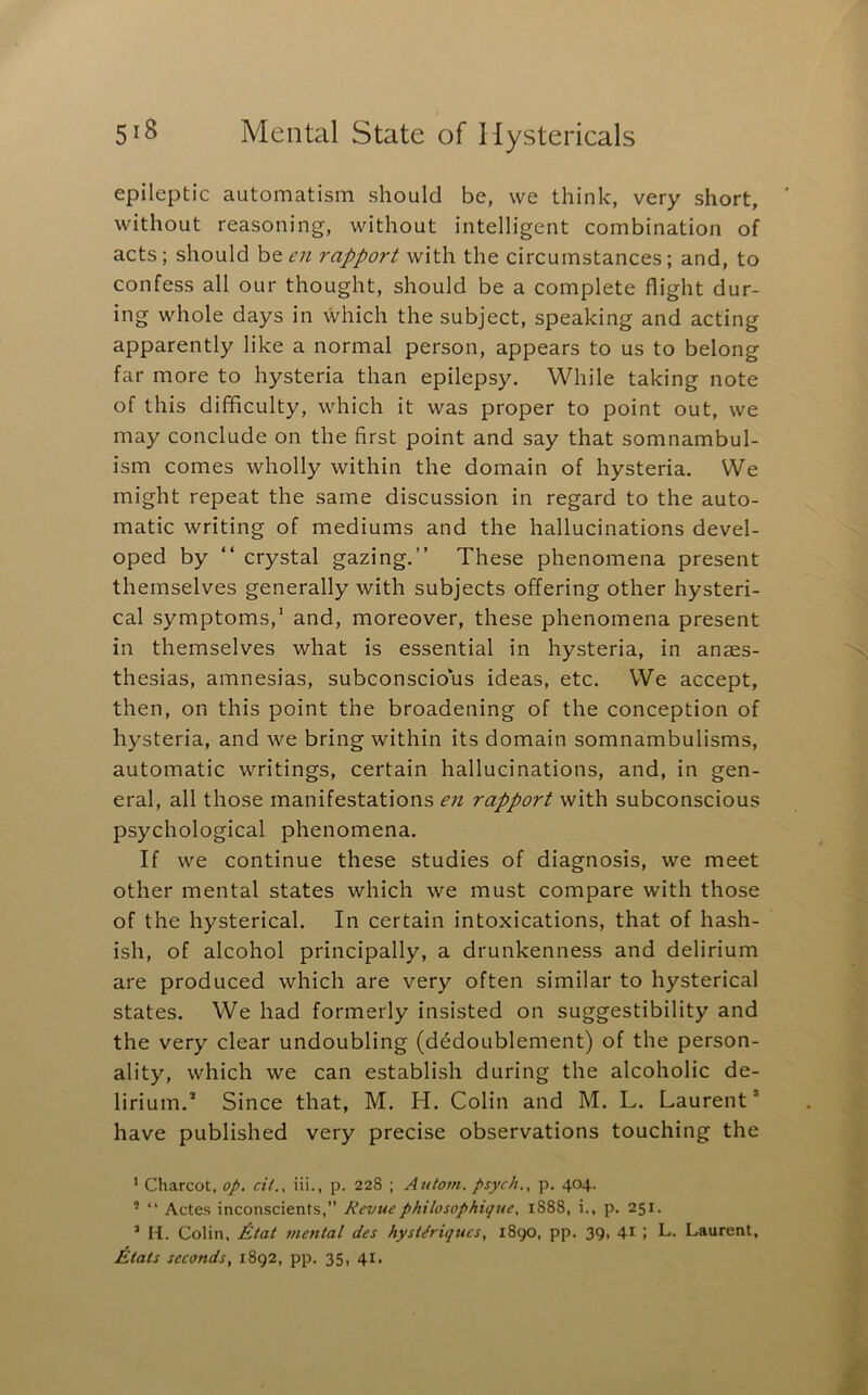 epileptic automatism should be, we think, very short, without reasoning, without intelligent combination of acts ; should be en rapport with the circumstances; and, to confess all our thought, should be a complete flight dur- ing whole days in which the subject, speaking and acting apparently like a normal person, appears to us to belong far more to hysteria than epilepsy. While taking note of this difficulty, which it was proper to point out, we may conclude on the first point and say that somnambul- ism comes wholly within the domain of hysteria. We might repeat the same discussion in regard to the auto- matic writing of mediums and the hallucinations devel- oped by “ crystal gazing.” These phenomena present themselves generally with subjects offering other hysteri- cal symptoms,* and, moreover, these phenomena present in themselves what is essential in hysteria, in anaes- thesias, amnesias, subconscious ideas, etc. We accept, then, on this point the broadening of the conception of hysteria, and we bring within its domain somnambulisms, automatic writings, certain hallucinations, and, in gen- eral, all those manifestations en rapport with subconscious psychological phenomena. If we continue these studies of diagnosis, we meet other mental states which we must compare with those of the hysterical. In certain intoxications, that of hash- ish, of alcohol principally, a drunkenness and delirium are produced which are very often similar to hysterical states. We had formerly insisted on suggestibility and the very clear undoubling (dedoublement) of the person- ality, which we can establish during the alcoholic de- lirium.* Since that, M. PI. Colin and M. L. Laurent* have published very precise observations touching the ' Charcot, op. cit., iii., p. 228 ; Autom. psych., p. 404. * “ Actes inconscients,” Revuephilosophique. 1888, i., p. 251. ’ II. Colin, Ptat mental des hysUriqucs, 1890, pp. 39, 41 i L,- Laurent, Etats seconds, 1892, pp. 35, 41.