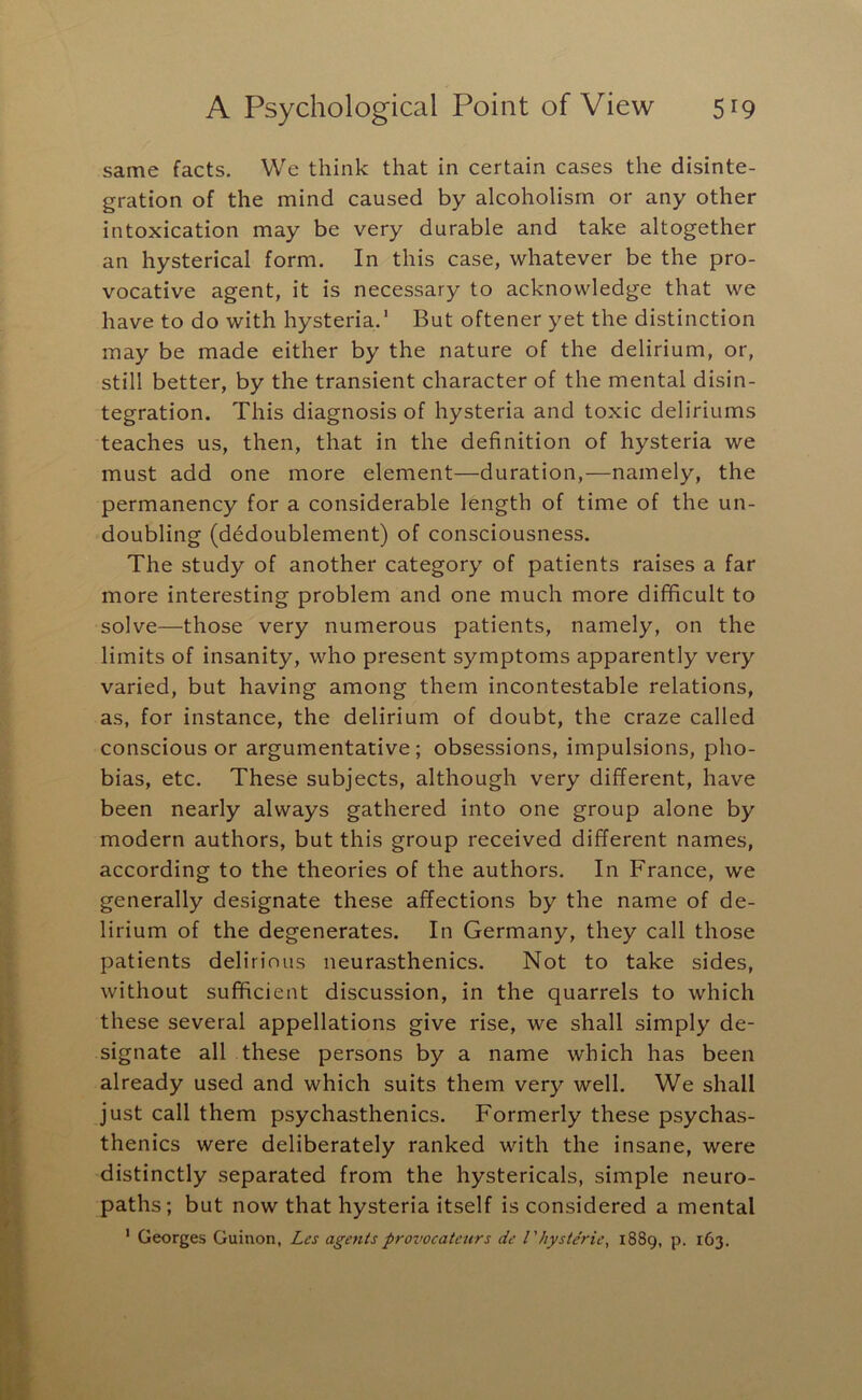 same facts. We think that in certain cases the disinte- gration of the mind caused by alcoholism or any other intoxication may be very durable and take altogether an hysterical form. In this case, whatever be the pro- vocative agent, it is necessary to acknowledge that we have to do with hysteria.' But oftener yet the distinction may be made either by the nature of the delirium, or, still better, by the transient character of the mental disin- tegration. This diagnosis of hysteria and toxic deliriums teaches us, then, that in the definition of hysteria we must add one more element—duration,—namely, the permanency for a considerable length of time of the un- doubling (d^doublement) of consciousness. The study of another category of patients raises a far more interesting problem and one much more difficult to solve—those very numerous patients, namely, on the limits of insanity, who present symptoms apparently very varied, but having among them incontestable relations, as, for instance, the delirium of doubt, the craze called conscious or argumentative; obsessions, impulsions, pho- bias, etc. These subjects, although very different, have been nearly always gathered into one group alone by modern authors, but this group received different names, according to the theories of the authors. In France, we generally designate these affections by the name of de- lirium of the degenerates. In Germany, they call those patients delirious neurasthenics. Not to take sides, without sufficient discussion, in the quarrels to which these several appellations give rise, we shall simply de- signate all these persons by a name which has been already used and which suits them very well. We shall just call them psychasthenics. Formerly these psychas- thenics were deliberately ranked with the insane, were distinctly separated from the hystericals, simple neuro- paths; but now that hysteria itself is considered a mental