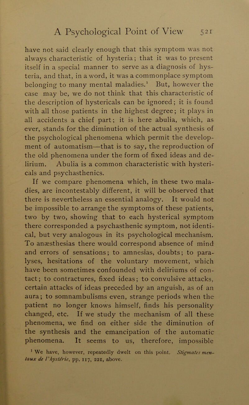 have not said clearly enough that this symptom was not always characteristic of hysteria; that it was to present itself in a special manner to serve as a diagnosis of hys- teria, and that, in a word, it was a commonplace symptom belonging to many mental maladies/ But, however the case may be, we do not think that this characteristic of the description of hystericals can be ignored; it is found with all those patients in the highest degree; it plays in all accidents a chief part; it is here abulia, which, as ever, stands for the diminution of the actual synthesis of the psychological phenomena which permit the develop- ment of automatism—that is to say, the reproduction of the old phenomena under the form of fixed ideas and de- lirium. Abulia is a common characteristic with hysteri- cals and psychasthenics. If we compare phenomena which, in these two mala- dies, are incontestably different, it will be observed that there is nevertheless an essential analogy. It would not be impossible to arrange the symptoms of these patients, two by two, showing that to each hysterical symptom there corresponded a psychasthenic symptom, not identi- cal, but very analogous in its psychological mechanism. To anaesthesias there would correspond absence of mind and errors of sensations; to amnesias, doubts; to para- lyses, hesitations of the voluntary movement, which have been sometimes confounded with deliriums of con- tact; to contractures, fixed ideas; to convulsive attacks, certain attacks of ideas preceded by an anguish, as of an aura; to somnambulisms even, strange periods when the patient no longer knows himself, finds his personality changed, etc. If we study the mechanism of all these phenomena, we find on either side the diminution of the synthesis and the emancipation of the automatic phenomena. It seems to us, therefore, impossible ’ We have, however, repeatedly dwelt on this point. Stigmatcs tnen- taux de I'hyst/rie, pp. 117, 221, above.