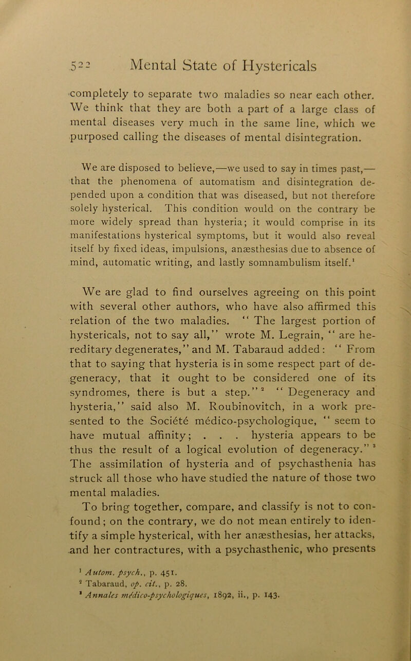 completely to separate two maladies so near each other. We think that they are both a part of a large class of mental diseases very much in the same line, which we purposed calling the diseases of mental disintegration. We are disposed to believe,—we used to say in times past,— that the phenomena of automatism and disintegration de- pended upon a condition that was diseased, but not therefore solely hysterical. This condition would on the contrary be more widely spread than hysteria; it would comprise in its manifestations hysterical symptoms, but it would also reveal itself by fixed ideas, impulsions, anaesthesias due to absence of mind, automatic writing, and lastly somnambulism itself.* We are glad to find ourselves agreeing on this point with several other authors, who have also affirmed this relation of the two maladies. “ The largest portion of hystericals, not to say all,” wrote M. Legrain, ” are he- reditary degenerates,” and M. Tabaraud added: ” From that to saying that hysteria is in some respect part of de- generacy, that it ought to be considered one of its syndromes, there is but a step.”* ” Degeneracy and hysteria,” said also M. Roubinovitch, in a work pre- sented to the Societd medico-psychologique, ” seem to have mutual affinity; . . . hysteria appears to be thus the result of a logical evolution of degeneracy.” * The assimilation of hysteria and of psychasthenia has struck all those who have studied the nature of those two mental maladies. To bring together, compare, and classify is not to con- found; on the contrary, we do not mean entirely to iden- tify a simple hysterical, with her anaesthesias, her attacks, and her contractures, with a psychasthenic, who presents ' Autoin. psych,, p. 451. ** Tabaraud, op. cit., p. 28. * Annalcs m^dico-psychologiques, 1892, ii., p. 143.