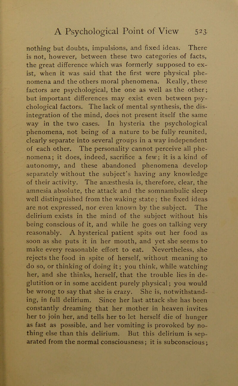 nothing but doubts, impulsions, and fixed ideas. There is not, however, between these two categories of facts, the great difference which was formerly supposed to ex- ist, when it was said that the first were physical phe- nomena and the others moral phenomena. Really, these factors are psychological, the one as well as the other; but important differences may exist even between psy- chological factors. The lack of mental synthesis, the dis- integration of the mind, does not present itself the same way in the two cases. In hysteria the psychological phenomena, not being of a nature to be fully reunited, clearly separate into several groups in a way independent of each other. The personality cannot perceive all phe- nomena; it does, indeed, sacrifice a few; it is a kind of autonomy, and these abandoned phenomena develop separately without the subject’s having any knowledge of their activity. The anaesthesia is, therefore, clear, the amnesia absolute, the attack and the somnambulic sleep well distinguished from the waking state; the fixed ideas are not expressed, nor even known by the subject. The delirium exists in the mind of the subject without his being conscious of it, and while he goes on talking very reasonably. A hysterical patient spits out her food as soon as she puts it in her mouth, and yet she seems to make every reasonable effort to eat. Nevertheless, she rejects the food in spite of herself, without meaning to do so, or thinking of doing it; you think, while watching her, and she thinks, herself, that the trouble lies in de- glutition or in some accident purely physical; you would be wrong to say that she is crazy. She is, notwithstand- ing, in full delirium. Since her last attack she has been constantly dreaming that her mother in heaven invites her to join her, and tells her to let herself die of hunger as fast as possible, and her vomiting is provoked by no- thing else than this delirium. But this delirium is sep- arated from the normal consciousness; it is subconscious;