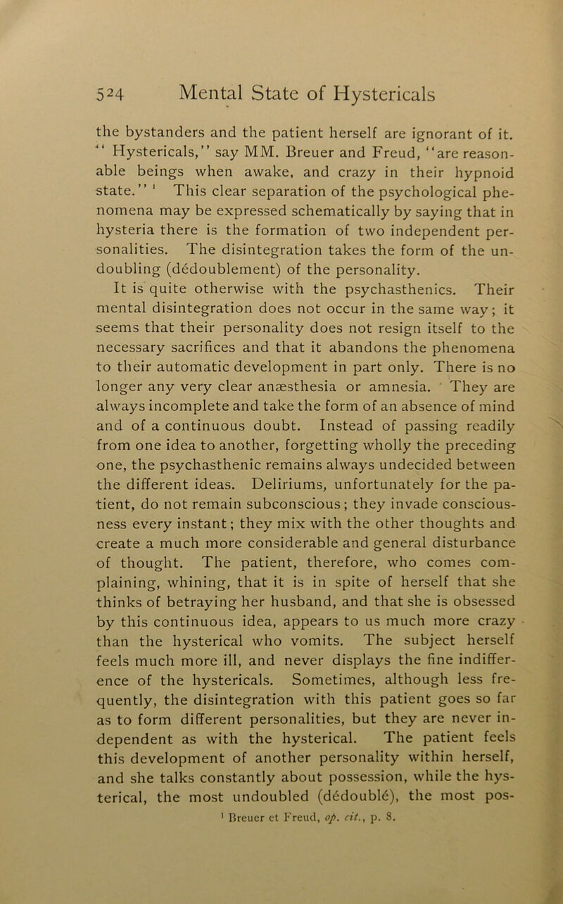 the bystanders and the patient herself are ignorant of it. Hystericals,” say MM, Breuer and Freud, ‘‘are reason- able beings when awake, and crazy in their hypnoid state.” ‘ This clear separation of the psychological phe- nomena may be expressed schematically by saying that in hysteria there is the formation of two independent per- sonalities. The disintegration takes the form of the un- doubling (dedoublement) of the personality. It is quite otherwise with the psychasthenics. Their mental disintegration does not occur in the same way; it seems that their personality does not resign itself to the necessary sacrifices and that it abandons the phenomena to their automatic development in part only. There is no longer any very clear anaesthesia or amnesia. They are always incomplete and take the form of an absence of mind and of a continuous doubt. Instead of passing readily from one idea to another, forgetting wholly the preceding one, the psychasthenic remains always undecided between the different ideas. Deliriums, unfortunately for the pa- tient, do not remain subconscious; they invade conscious- ness every instant; they mix with the other thoughts and create a much more considerable and general disturbance of thought. The patient, therefore, who comes com- plaining, whining, that it is in spite of herself that she thinks of betraying her husband, and that she is obsessed by this continuous idea, appears to us much more crazy than the hysterical who vomits. The subject herself feels much more ill, and never displays the fine indiffer- ence of the hystericals. Sometimes, although less fre- quently, the disintegration with this patient goes so far as to form different personalities, but they are never in- dependent as with the hysterical. The patient feels this development of another personality within herself, and she talks constantly about possession, while the hys- terical, the most undoubled (d^doubl^), the most pos- ' Breuer ct Freud, op. cit., p. 8.