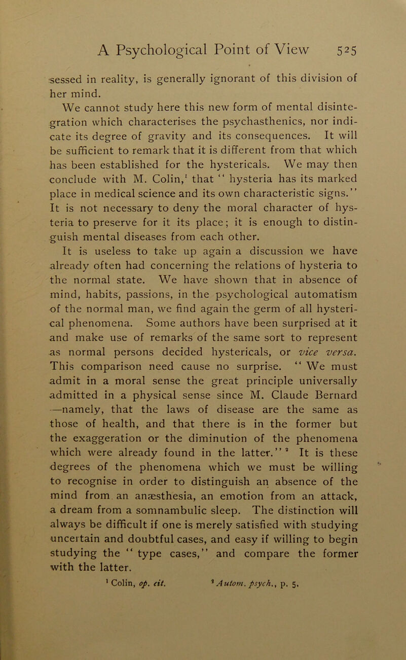 sessed in reality, is generally ignorant of this division of her mind. We cannot study here this new form of mental disinte- gration which characterises the psychasthenics, nor indi- cate its degree of gravity and its consequences. It will be sufficient to remark that it is different from that which has been established for the hystericals. We may then conclude with M. Colin,' that “ hysteria has its marked place in medical science and its own characteristic signs.” It is not necessary to deny the moral character of hys- teria to preserve for it its place; it is enough to distin- guish mental diseases from each other. It is useless to take up again a discussion we have already often had concerning the relations of hysteria to the normal state. We have shown that in absence of mind, habits, passions, in the psychological automatism of the normal man, we find again the germ of all hysteri- cal phenomena. Some authors have been surprised at it and make use of remarks of the same sort to represent as normal persons decided hystericals, or vice versa. This comparison need cause no surprise. ” We must admit in a moral sense the great principle universally admitted in a physical sense since M. Claude Bernard —namely, that the laws of disease are the same as those of health, and that there is in the former but the exaggeration or the diminution of the phenomena which were already found in the latter.”* It is these degrees of the phenomena which we must be willing to recognise in order to distinguish an absence of the mind from an anaesthesia, an emotion from an attack, a dream from a somnambulic sleep. The distinction will always be difficult if one is merely satisfied with studying uncertain and doubtful cases, and easy if willing to begin studying the ” type cases,” and compare the former with the latter.