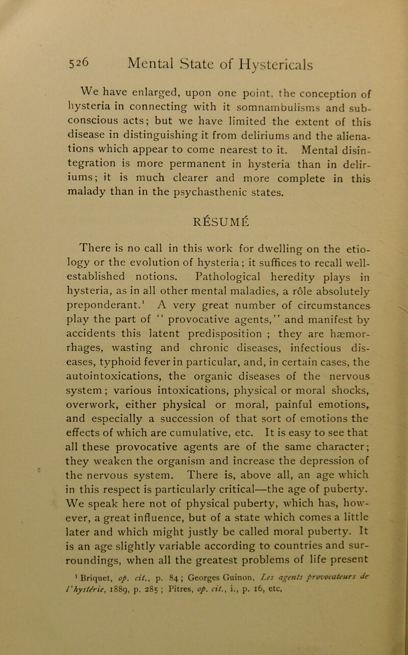 We have enlarged, upon one point, the conception of hysteria in connecting with it somnambulisms and sub- conscious acts; but we have limited the extent of this disease in distinguishing it from deliriums and the aliena- tions which appear to come nearest to it. Mental disin- tegration is more permanent in hysteria than in delir- iums; it is much clearer and more complete in this malady than in the psychasthenic states. RESUME There is no call in this work for dwelling on the etio- logy or the evolution of hysteria; it suffices to recall well- established notions. Pathological heredity plays in hysteria, as in all other mental maladies, a role absolutely preponderant.' A very great number of circumstances play the part of “ provocative agents,” and manifest by accidents this latent predisposition ; they are haemor- rhages, wasting and chronic diseases, infectious dis- eases, typhoid fever in particular, and, in certain cases, the autointoxications, the organic diseases of the nervous system; various intoxications, physical or moral shocks, overwork, either physical or moral, painful emotions, and especially a succession of that sort of emotions the effects of which are cumulative, etc. It is easy to see that all these provocative agents are of the same character; they weaken the organism and increase the depression of the nervous system. There is, above all, an age which in this respect is particularly critical—the age of puberty. We speak here not of physical puberty, which has, how- ever, a great influence, but of a state which comes a little later and which might justly be called moral puberty. It is an age slightly variable according to countries and sur- roundings, when all the greatest problems of life present ’ Briquet, op. cit., p. 84 ; Georges Guinon, Les agents pro'oocateurs Je I'hyst/rie, 1889, p. 285 ; Pitres, op. cit., i., p. 16, etc,