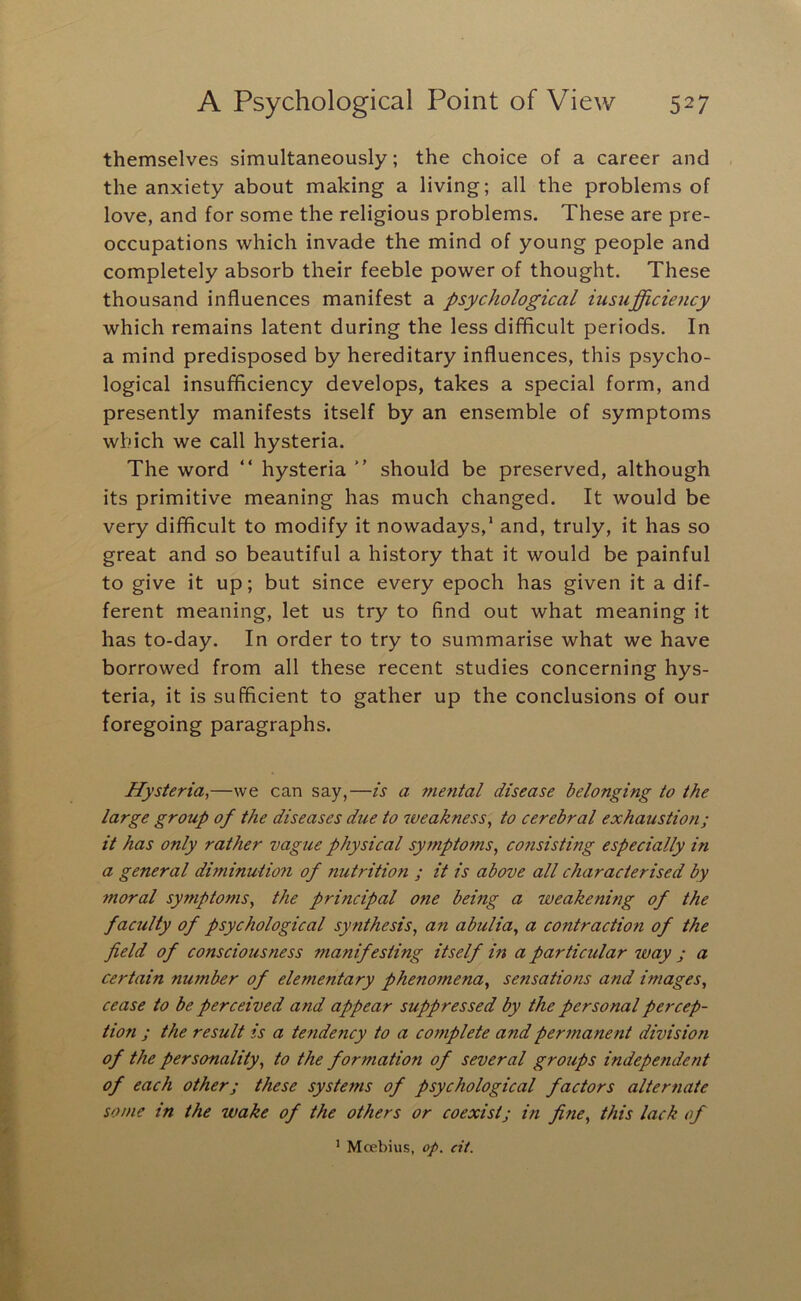 themselves simultaneously; the choice of a career and the anxiety about making a living; all the problems of love, and for some the religious problems. These are pre- occupations which invade the mind of young people and completely absorb their feeble power of thought. These thousand influences manifest a psychological iusiifficioicy which remains latent during the less difficult periods. In a mind predisposed by hereditary influences, this psycho- logical insufficiency develops, takes a special form, and presently manifests itself by an ensemble of symptoms which we call hysteria. The word “ hysteria  should be preserved, although its primitive meaning has much changed. It would be very difficult to modify it nowadays,' and, truly, it has so great and so beautiful a history that it would be painful to give it up; but since every epoch has given it a dif- ferent meaning, let us try to find out what meaning it has to-day. In order to try to summarise what we have borrowed from all these recent studies concerning hys- teria, it is sufficient to gather up the conclusions of our foregoing paragraphs. Hysteria^—we can say,—is a mental disease belonging to the large group of the diseases due to weakness, to cerebral exhaustion; it has only rather vague physical symptoms, cofisisting especially in a general diminution of nutrition ; it is above all characterised by moral symptoms, the principal one being a weakening of the faculty of psychological synthesis, an abulia, a contraction of the field of consciousness manifesting itself in a particular way j a certain number of elementary phenomena, sensations and images, cease to be perceived and appear suppressed by the personal percep- tion ; the result is a tendency to a complete and permanent division of the personality, to the formation of several groups independent of each other; these systems of psychological factors alternate some in the wake of the others or coexist; in fine, this lack of