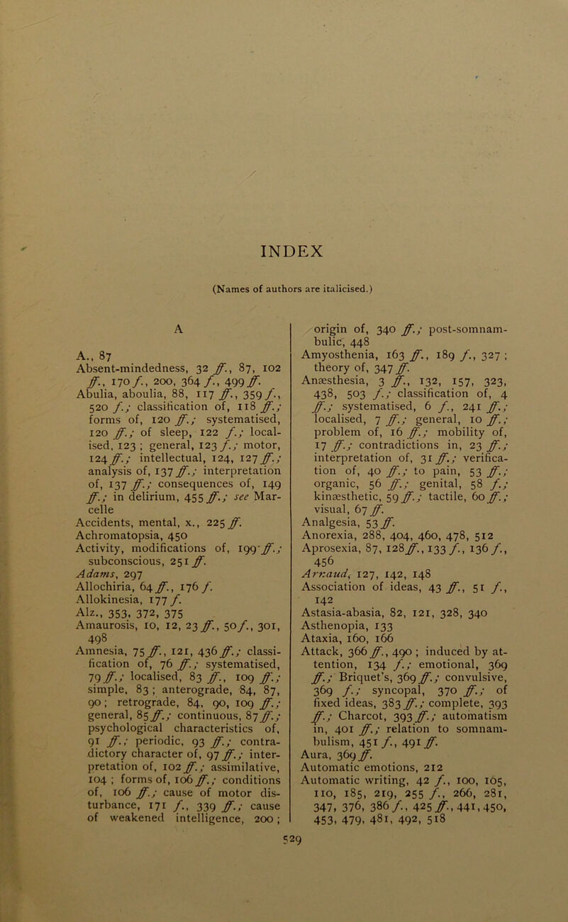 (Names of authors are italicised.) A A.. 87 Absent-mindedness, 32 ff., 87, 102 ff., 170/., 200, 364/. 499./- Abulia, aboulia, 88, 117 ff., 359/-, 520 f.; classification of, 118 ff.; forms of, 120 ff.; systematised, 120 ff.; of sleep, 122 f.; local- ised, 123 ; general, 123 f.; motor, \i\ff.; intellectual, 124, 121 ff.; analysis of, 137 ff.; interpretation of, 137 ff.; consequences of, 149 ff.; in delirium, 455 ff.; see Mar- celle Accidents, mental, x., 225 ff. Achromatopsia, 450 Activity, modifications of, igg'ff.; subconscious, 251 ff. Adams. 297 Allochiria, t\ff., 176 f. Allokinesia, 177 f. Alz., 353, 372, 375 Amaurosis, lO, 12, 23 ff., 50/., 301, 498 Amnesia, 1’^ff., 121, 436 ff.; classi- fication of, 76 ff.; systematised, 79#./ localised, 83 ff., 109 ff.; simple, 83 ; anterograde, 84, 87, 90; retrograde, 84, 90, 109 ff.; general, 85^./ continuous, 87 ff.; psychological characteristics of, 91 ff.; periodic, 93 ff.; contra- dictory character of, 97 ff.; inter- pretation of, 102 ff.; assimilative, 104 ; forms of, 106 ff.; conditions of, 106 ff.; cause of motor dis- turbance, 171 /,, 339 ff.; cause of weakened intelligence, 200; origin of, 340 ff.; post-somnam- bulic, 448 Amyosthenia, 163 ff., 189 327 ; theory of, 347 ff. Anaesthesia, 3 ff., 132, 157, 323, 4381 503 f.; classification of, 4 ff.; systematised, 6 f., 241 ff.; localised, 7 ff.; general, 10 ff.; problem of, 16 ff.; mobility of, 17 ff.; contradictions in, 23 ff.; interpretation of, 31 ff.; verifica- tion of, 40 ff.; to pain, 53 ff.; organic, 56 ff.; genital, 58 f.; kinaesthetic, 59 ff.; tactile, 60 ff.; visual, 67 ff. Analgesia, 53 ff. Anorexia, 288, 404, 460, 478, 512 Aprosexia, 87, 128#., 133/. 136/., 456 Arnaud, 127, 142, 148 Association of ideas, 43 #., 51 f., 142 Astasia-abasia, 82, 121, 328, 340 Asthenopia, 133 Ataxia, 160, 166 Attack, 366 ff., 490 ; induced by at- tention, 134 f.; emotional, 369 ff.; Briquet’s, 369 ff.; convulsive, 369 f.; syncopal, 370 ff.; of fixed ideas, 383 ff.; complete, 393 J^.; Charcot, 393#/ automatism in, 401 ff.; relation to somnam- bulism, 451 /., 491# Aura, 369#. Automatic emotions, 212 Automatic writing, 42 f., 100, 165, no, 185, 219, 255 /., 266, 281, 347, 376, 386/., 425#., 441,450, 453, 479, 481, 492, 518
