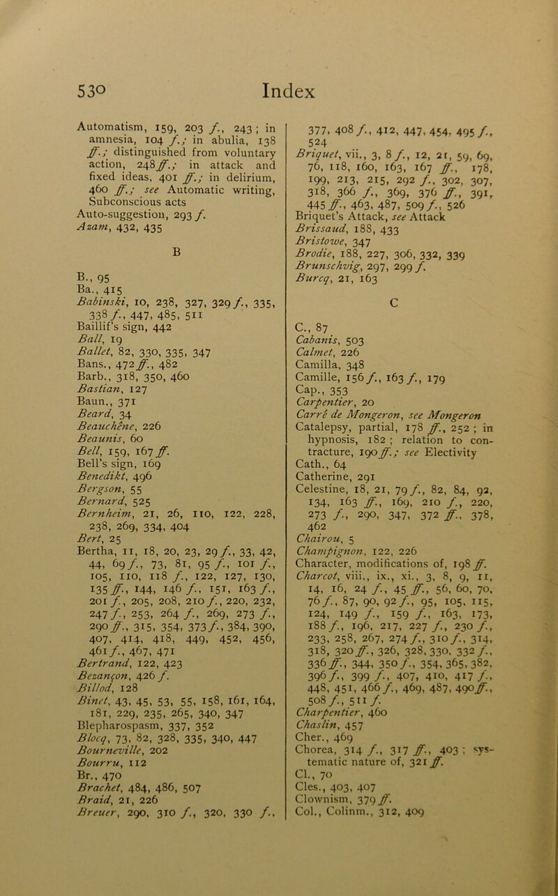Automatism, 159, 203 /., 243; in amnesia, 104 f,; in abulia, 138 ff.; distinguished from voluntary action, 248ff.; in attack and fixed ideas. 401 ff.; in delirium, 460 ff.; see Automatic writing. Subconscious acts Auto-suggestion, 293 f. Azam, 432, 435 B B., 95 Ba., 415 Babinski, 10, 238, 327, 329 /., 335, 338/., 447, 485, 511 Baillif’s sign, 442 Ball, 19 Ballet, 82, 330, 335, 347 Bans., 472 ff., 482 Barb., 318, 350, 460 Bastian, 127 Baun., 371 Beard, 34 Beauchene, 226 Beaunis, 60 Bell, 159, ibTff. Bell’s sign, 169 Benedikt, 496 Bergson, 55 Bernard, 525 Bernheim, 21, 26, no, 122, 228, 238, 269, 334, 404 Bert, 25 Bertha, ii, 18, 20, 23, 29/., 33, 42, 44, 69/., 73, 8r, 95/., loi/., 105, no, 118 /., 122, 127, 130, I35#., 144, 146/, 151, 163/., 201 , 205, 208, 210/., 220, 232, 247/, 253, 264/., 269, 273 /., 290/., 315, 354, 373/., 384, 390, 407, 414, 418, 449, 452, 456, 461/., 467, 471 Bertrand, 122, 423 Bezanfon, 426 y. Billed, 128 Binet, 43, 45, 53, 55, 158, i6r, 164, i8t, 229, 235, 265, 340, 347 Blepharospasm, 337, 352 Blocq, 73, 82, 328, 335, 340, 447 Bourneville, 202 Bourru, 112 Br., 470 Bracket, 484, 486, 507 Braid, 21, 226 Breuer, 2go, 310 /., 320, 330 /., 377, 408/., 412, 447, 454, 495 /„ 524 Briquet, vii., 3, 8/., 12, 2t, 59, 69, 76, 118, 160, 163, 167 ff., 178, 199, 213, 215, 292 /., 302, 307, 318, 366 /., 369, 376 ff., 391, 445 y., 463, 487, 509 /., 526 Briquet’s Attack, see Attack Brissaud, 188, 433 Bristozve, 347 Brodie, 188, 227, 306, 332, 339 Brunschvig, 297, 299 f. Burcq, 21, 163 C c., 87 Cabanis, 503 Calmet, 226 Camilla, 348 Camille, 156/., 163 /., 179 Cap., 353 Carpentier, 20 Carri de Monger on, see Monger on Catalepsy, partial, 178 ff., 252 ; in hypnosis, 182 ; relation to con- tracture, 190ff.; see Electivity Cath., 64 Catherine, 291 Celestine, 18, 21, 79/., 82, 84, 92, 134, 163 ff-, 169, 210 /., 220, 273 /., 290, 347, 372 ff., 378, 462 Chairou, 5 Champignon, 122, 226 Character, modifications of, 198 ff. Charcot, viii., ix., xi., 3, 8, 9, n, 14, 16, 24 /., 45 ff., 56, 60, 70, 76/., 87, 90, 92/., 95, 105. 115, 124, 149 /., 159 /•, 163, 173, 188/., 196. 217, 227/., 230/., 233, 258, 267, 274/., 310/., 314, 318, 320y., 326, 328,330. 332/., 336y, 344, 350/., 354, 365, 382, 396/., 399 /-, 407, 410, 417/., 448, 451, 466/., 469, 487, 490/., 508/., 511/ Charpentier, 460 Chaslin, 457 Cher., 469 Chorea, 314 /., 317 ff., 403 ; sys- tematic nature of, 321 ff. Cl., 70 Cles., 403, 407 Clownism, 379 ff. Col., Colinm., 312, 409